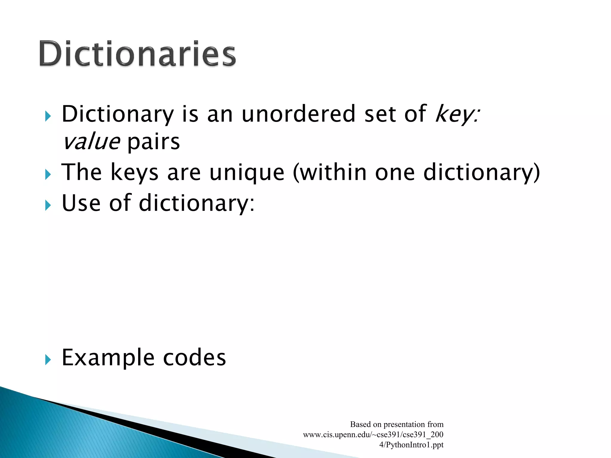 Dictionary is an unordered set of key: value pairs The keys are unique (within one dictionary) Use of dictionary: Example codes Based on presentation from www.cis.upenn.edu/~cse391/cse391_2004/PythonIntro1.ppt 