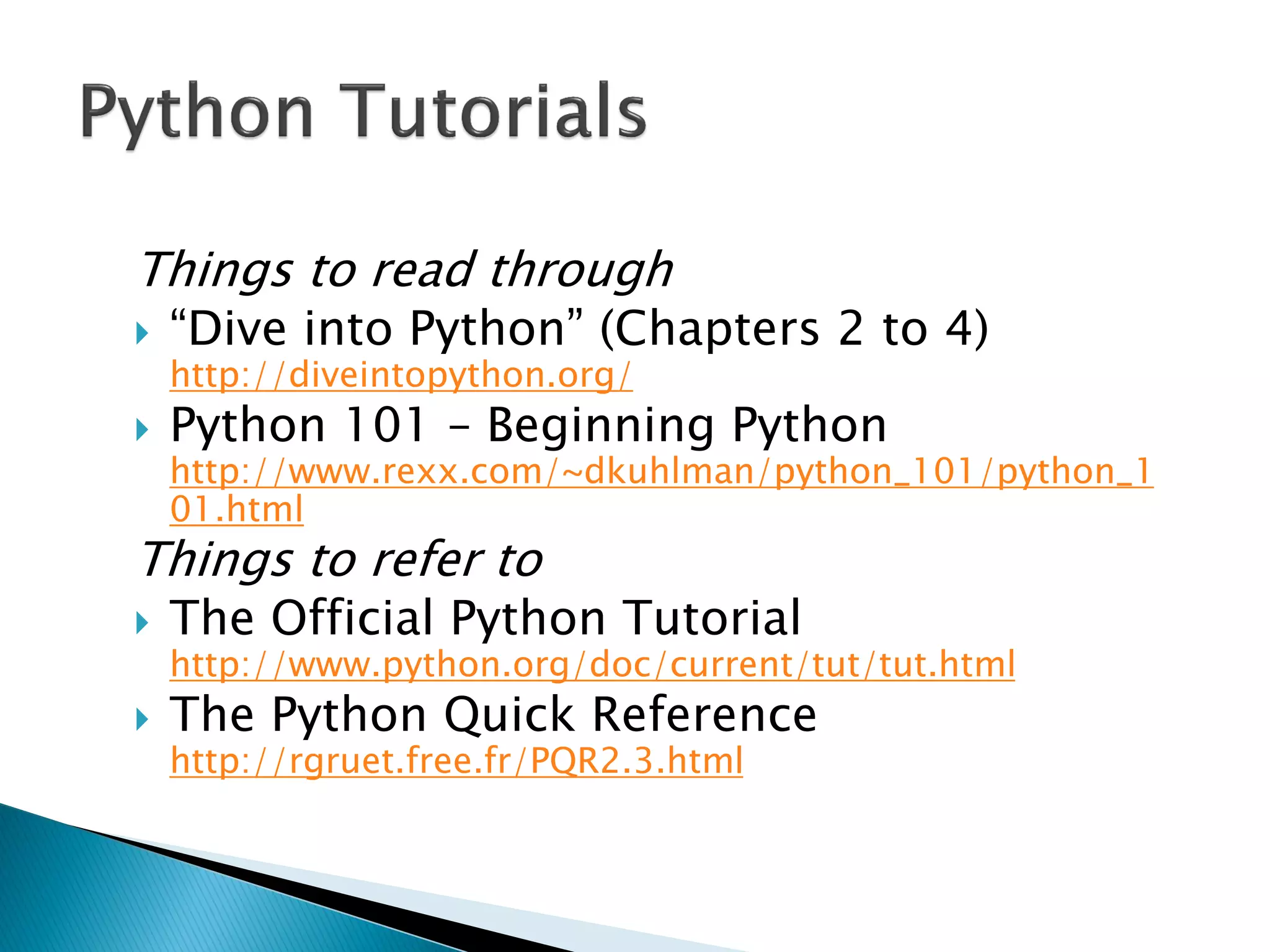 Things to read through ―Dive into Python‖ (Chapters 2 to 4) http://diveintopython.org/ Python 101 – Beginning Python http://www.rexx.com/~dkuhlman/python_101/python_101.html Things to refer to The Official Python Tutorial http://www.python.org/doc/current/tut/tut.html The Python Quick Reference http://rgruet.free.fr/PQR2.3.html 