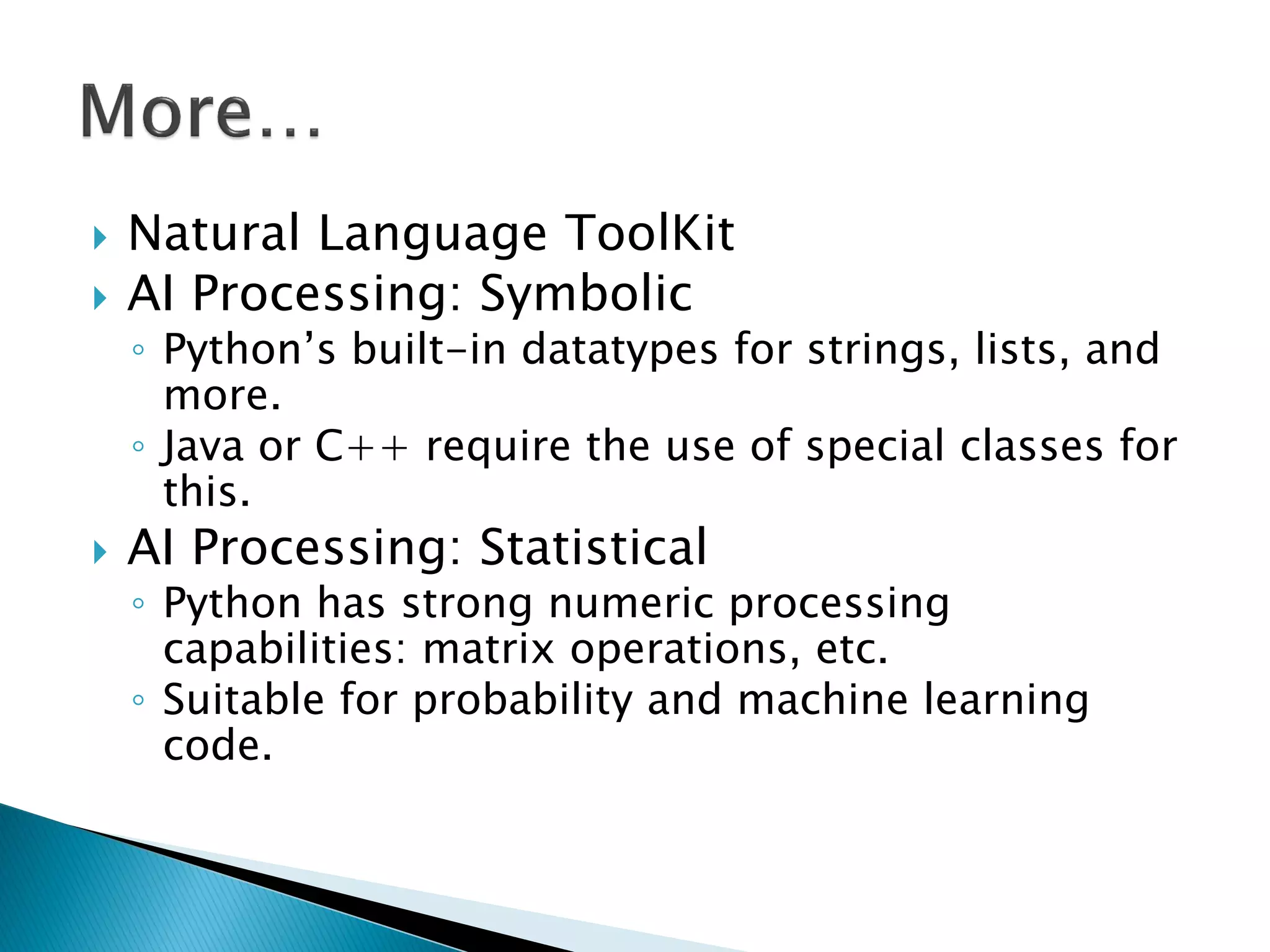 Natural Language ToolKit AI Processing: Symbolic ◦Python‘s built-in datatypes for strings, lists, and more. ◦Java or C++ require the use of special classes for this. AI Processing: Statistical ◦Python has strong numeric processing capabilities: matrix operations, etc. ◦Suitable for probability and machine learning code. 