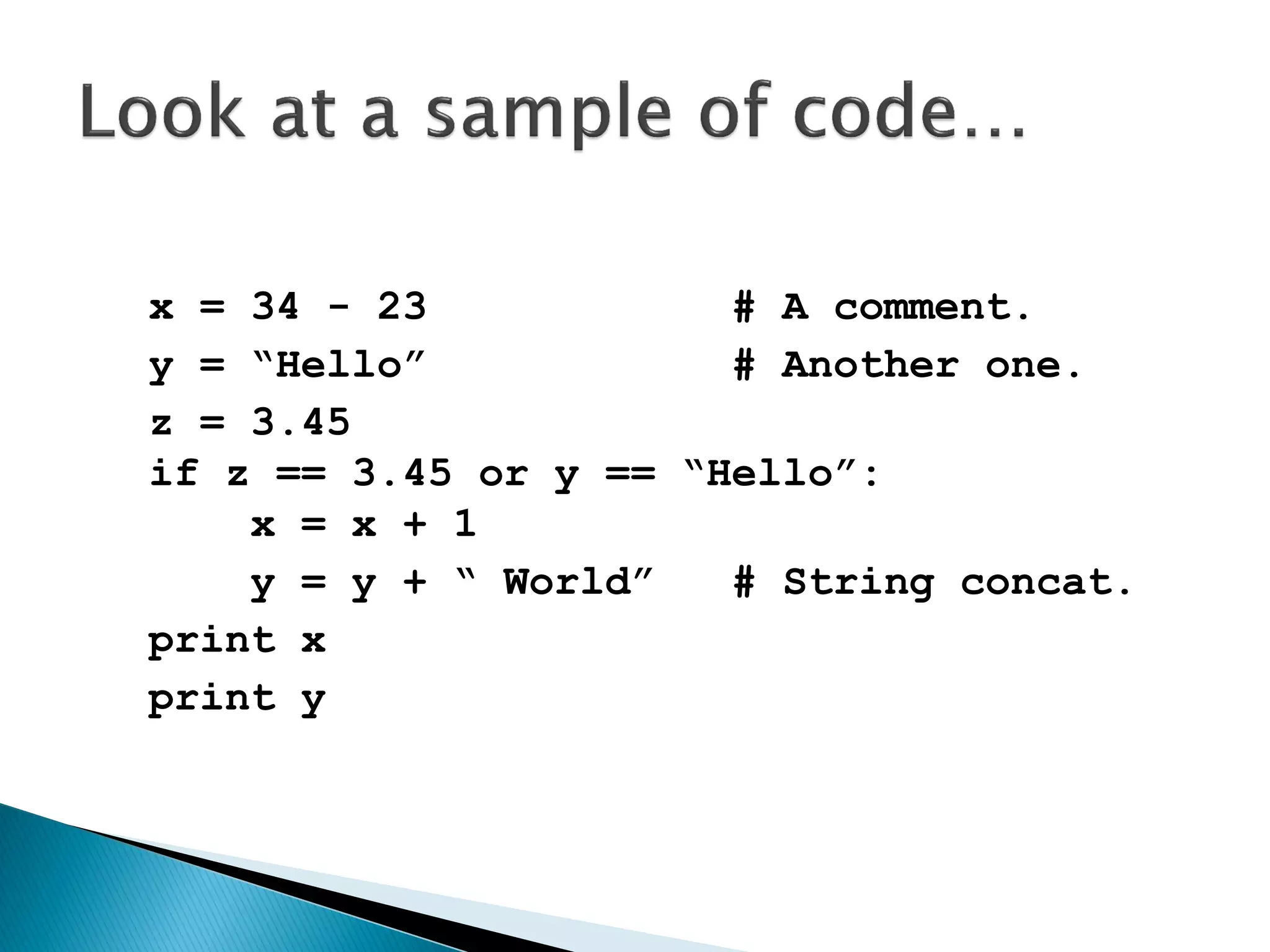 x = 34 - 23 # A comment. y = “Hello” # Another one. z = 3.45 if z == 3.45 or y == “Hello”: x = x + 1 y = y + “ World” # String concat. print x print y 