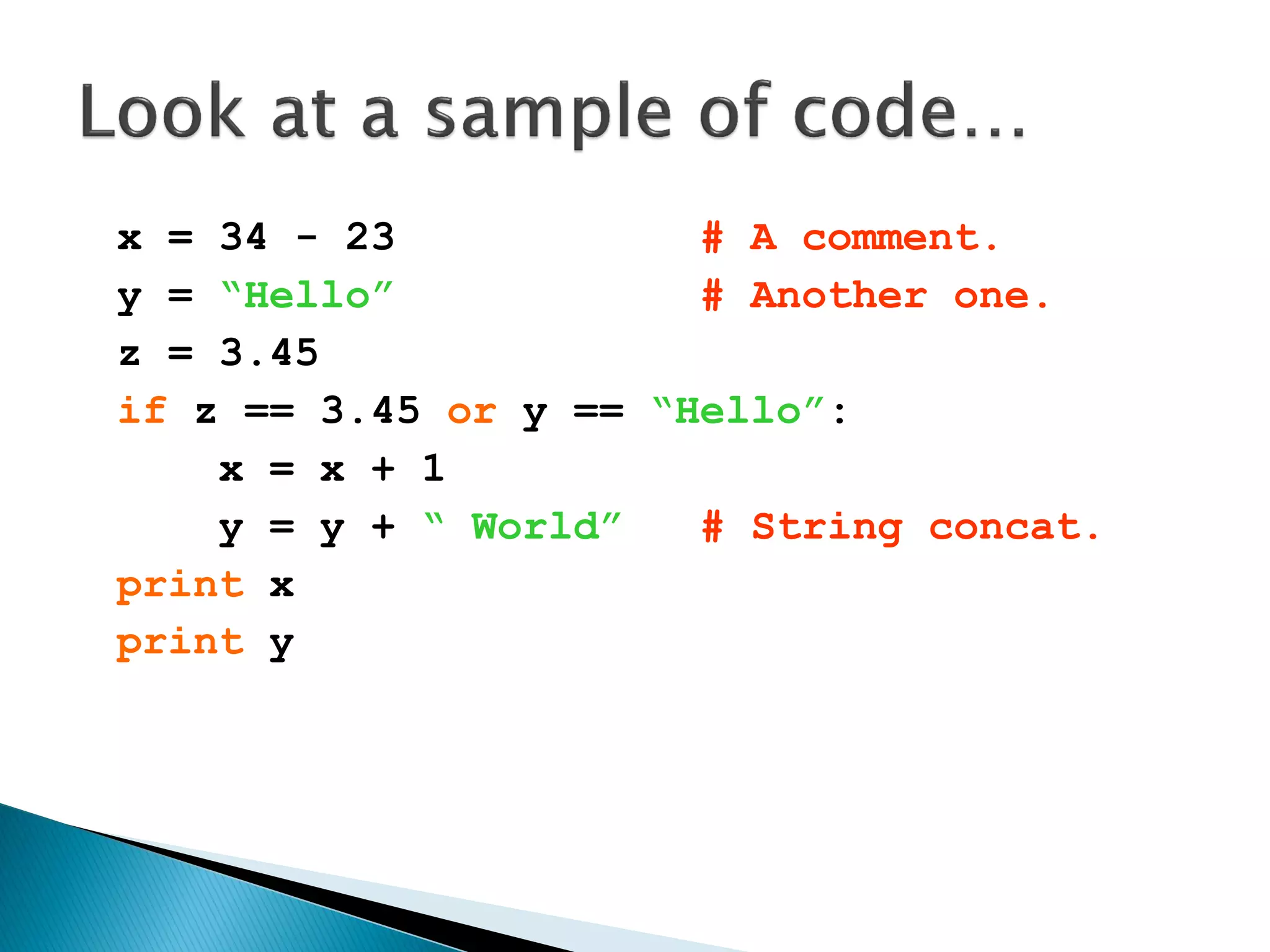 x = 34 - 23 # A comment. y = “Hello” # Another one. z = 3.45 if z == 3.45 or y == “Hello”: x = x + 1 y = y + “ World” # String concat. print x print y 