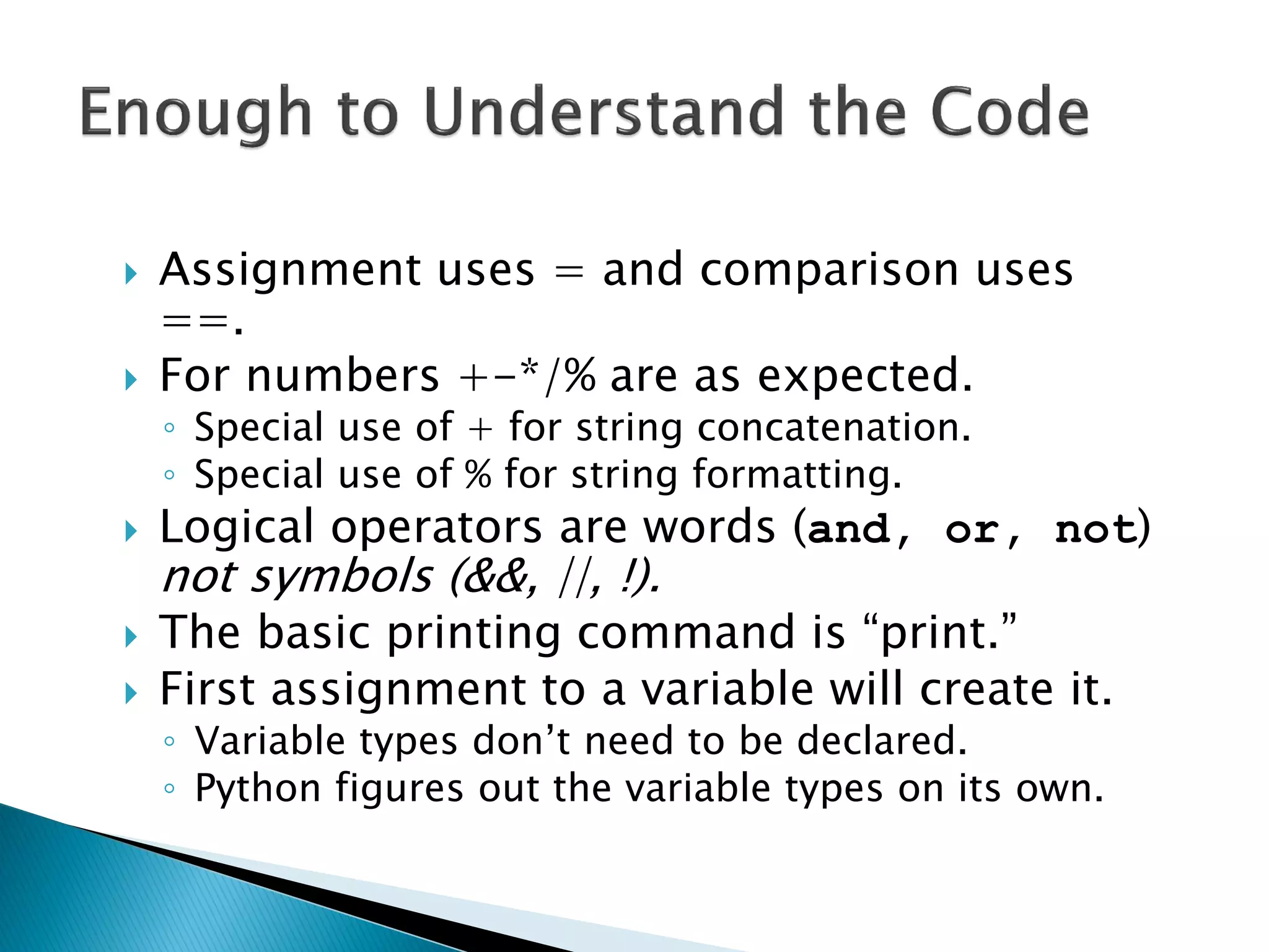Assignment uses = and comparison uses ==. For numbers +-*/% are as expected. ◦Special use of + for string concatenation. ◦Special use of % for string formatting. Logical operators are words (and, or, not) not symbols (&&, ||, !). The basic printing command is ―print.‖ First assignment to a variable will create it. ◦Variable types don‘t need to be declared. ◦Python figures out the variable types on its own. 