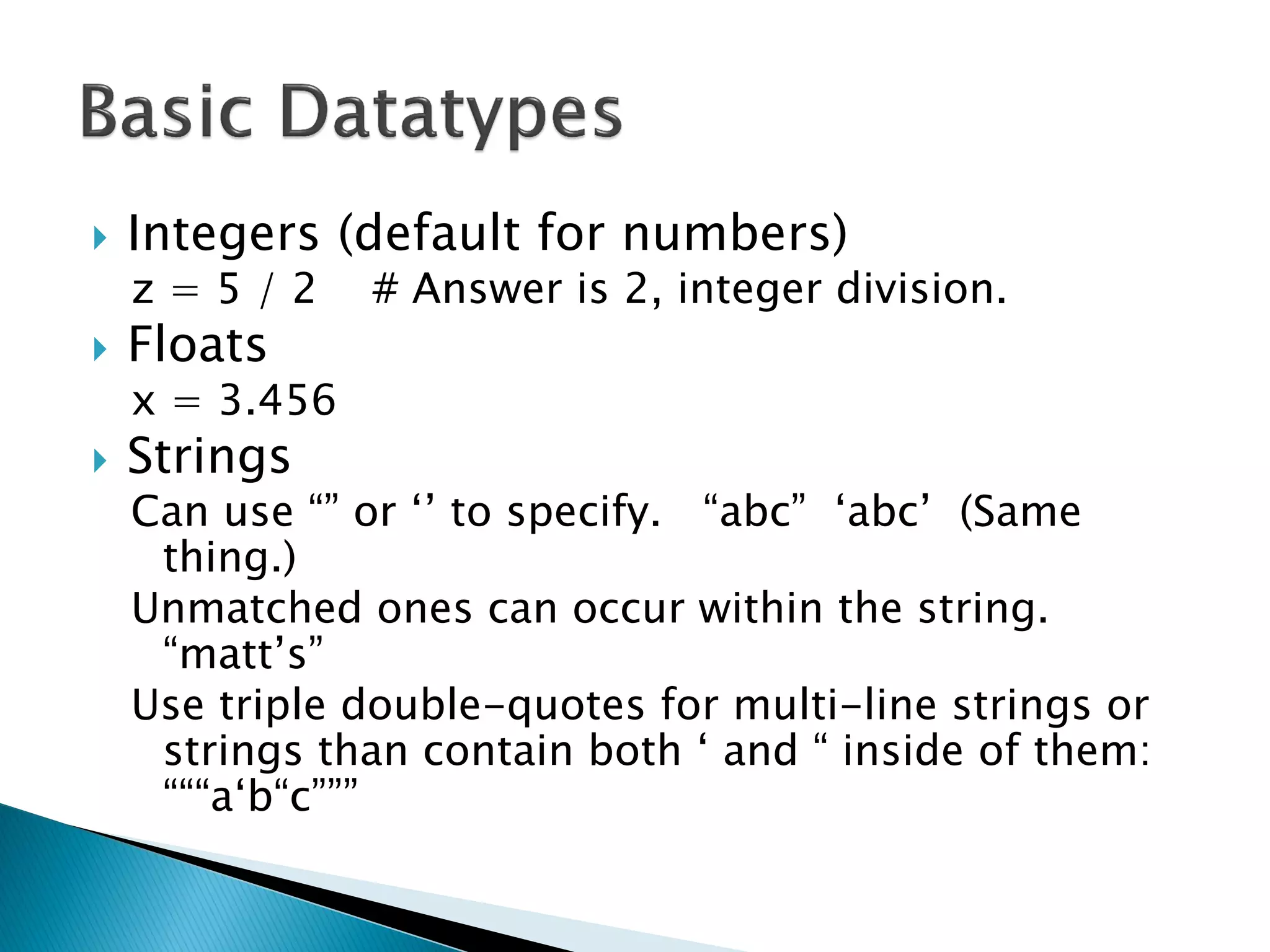 Integers (default for numbers) z = 5 / 2 # Answer is 2, integer division. Floats x = 3.456 Strings Can use ―‖ or ‗‘ to specify. ―abc‖ ‗abc‘ (Same thing.) Unmatched ones can occur within the string. ―matt‘s‖ Use triple double-quotes for multi-line strings or strings than contain both ‗ and ― inside of them: ―――a‗b―c‖‖‖ 