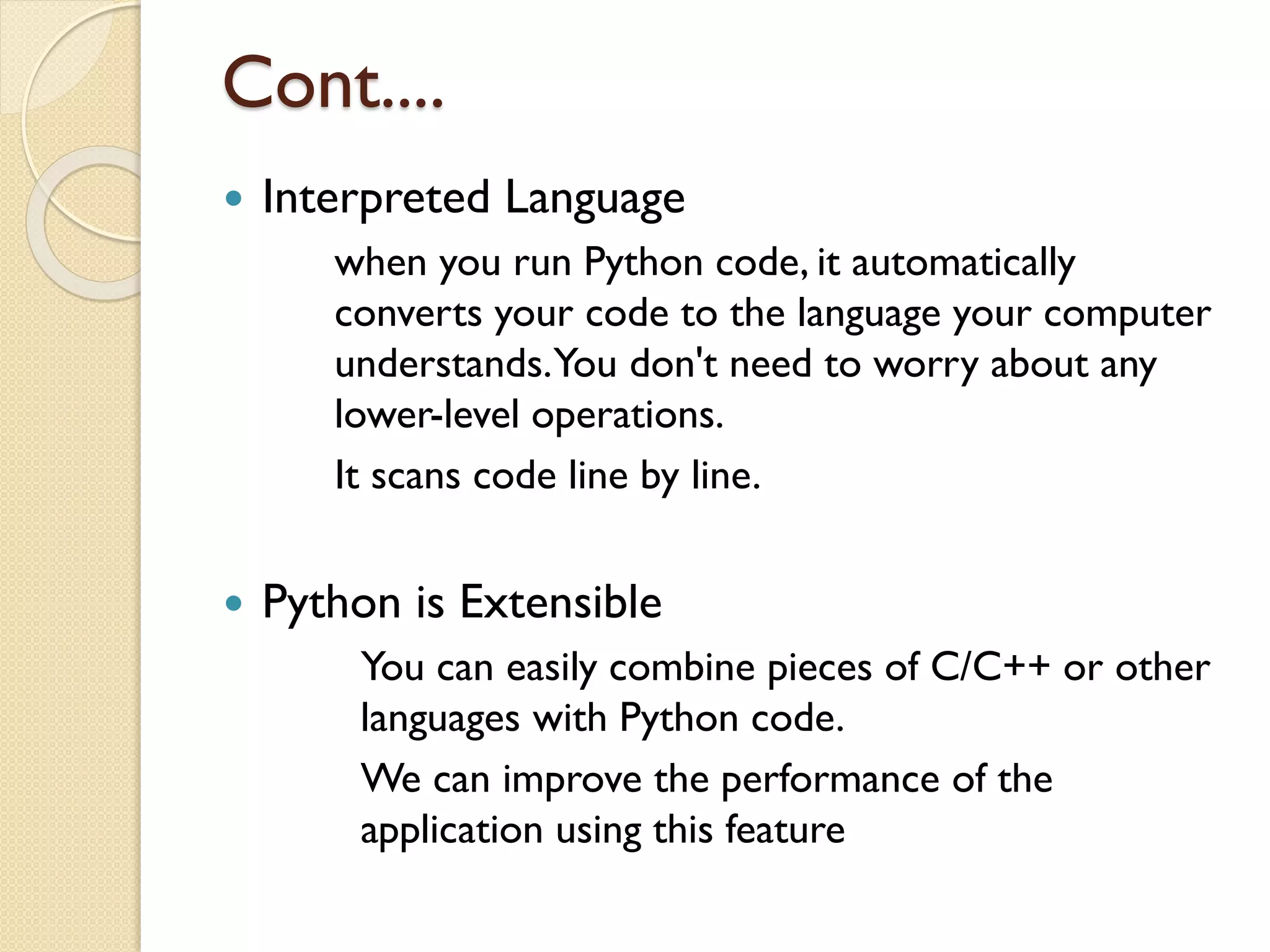 Cont....
 Interpreted Language
when you run Python code, it automatically
converts your code to the language your computer
understands.You don't need to worry about any
lower-level operations.
It scans code line by line.
 Python is Extensible
You can easily combine pieces of C/C++ or other
languages with Python code.
We can improve the performance of the
application using this feature
 