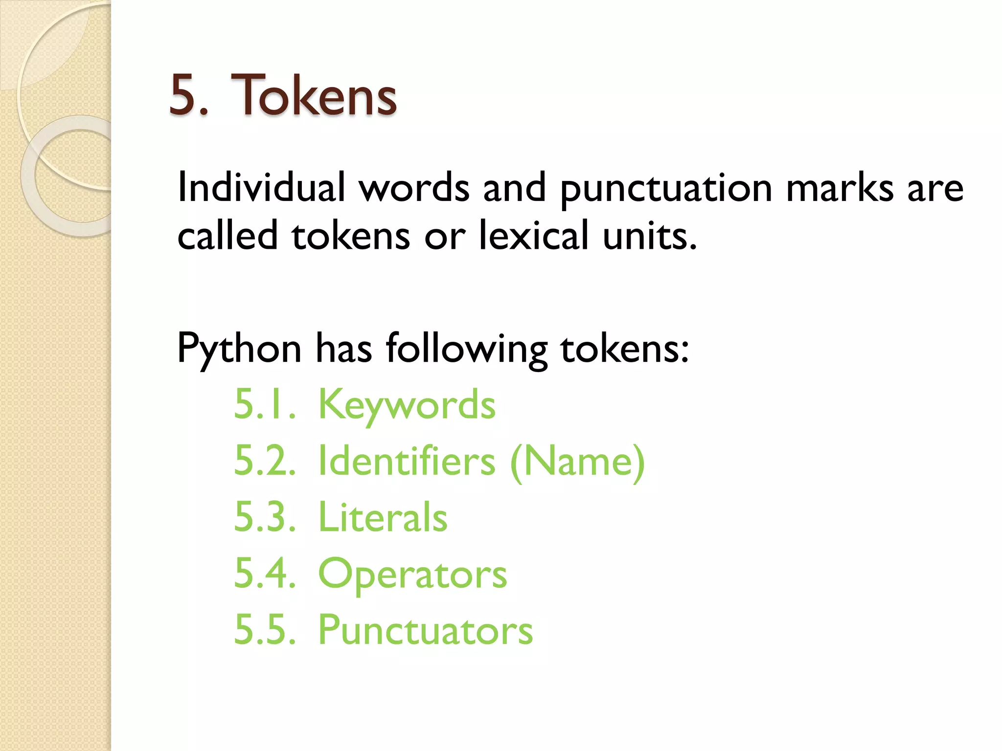5. Tokens
Individual words and punctuation marks are
called tokens or lexical units.
Python has following tokens:
5.1. Keywords
5.2. Identifiers (Name)
5.3. Literals
5.4. Operators
5.5. Punctuators
 