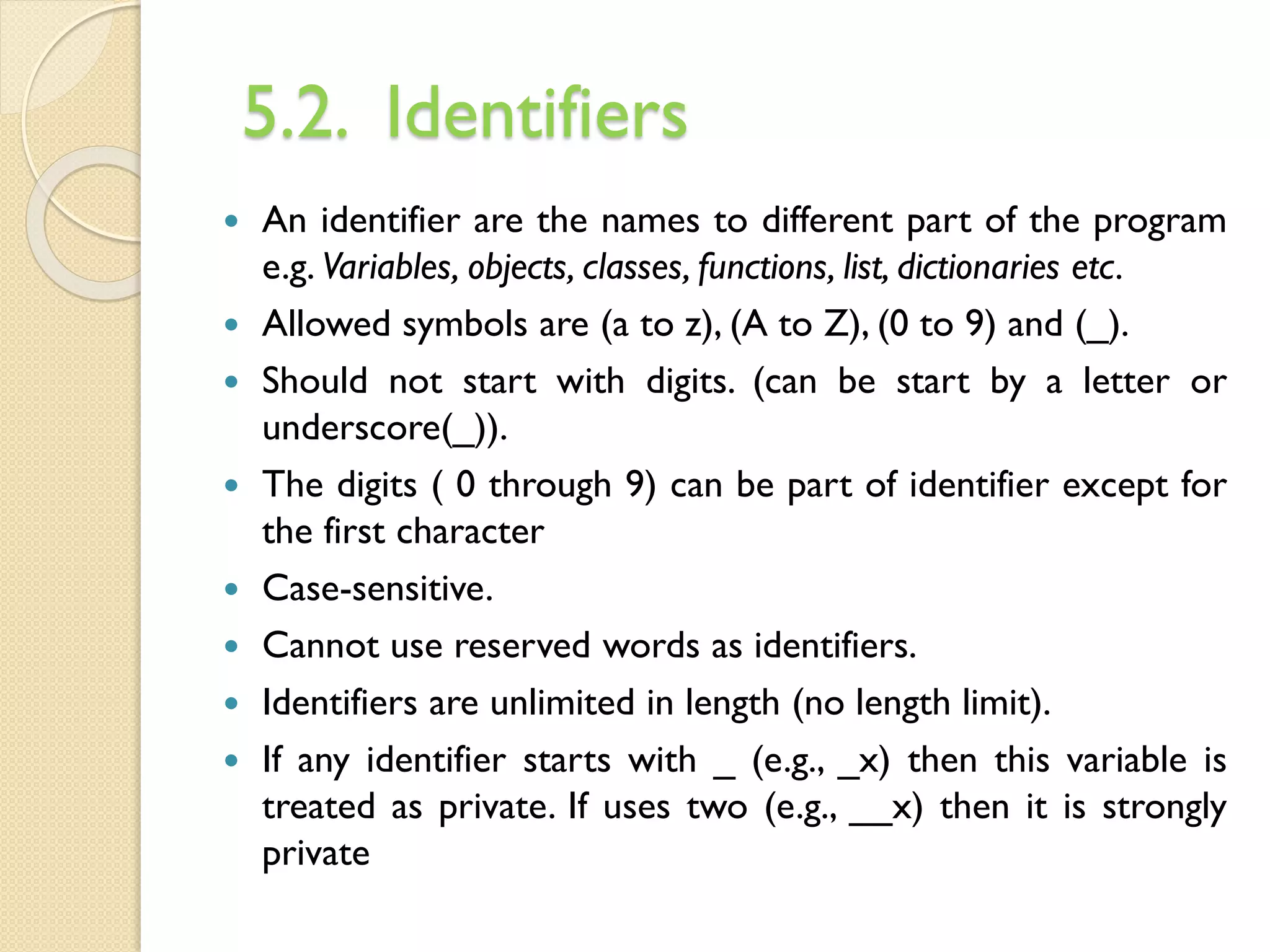 5.2. Identifiers
 An identifier are the names to different part of the program
e.g. Variables, objects, classes, functions, list, dictionaries etc.
 Allowed symbols are (a to z), (A to Z), (0 to 9) and (_).
 Should not start with digits. (can be start by a letter or
underscore(_)).
 The digits ( 0 through 9) can be part of identifier except for
the first character
 Case-sensitive.
 Cannot use reserved words as identifiers.
 Identifiers are unlimited in length (no length limit).
 If any identifier starts with _ (e.g., _x) then this variable is
treated as private. If uses two (e.g., __x) then it is strongly
private
 