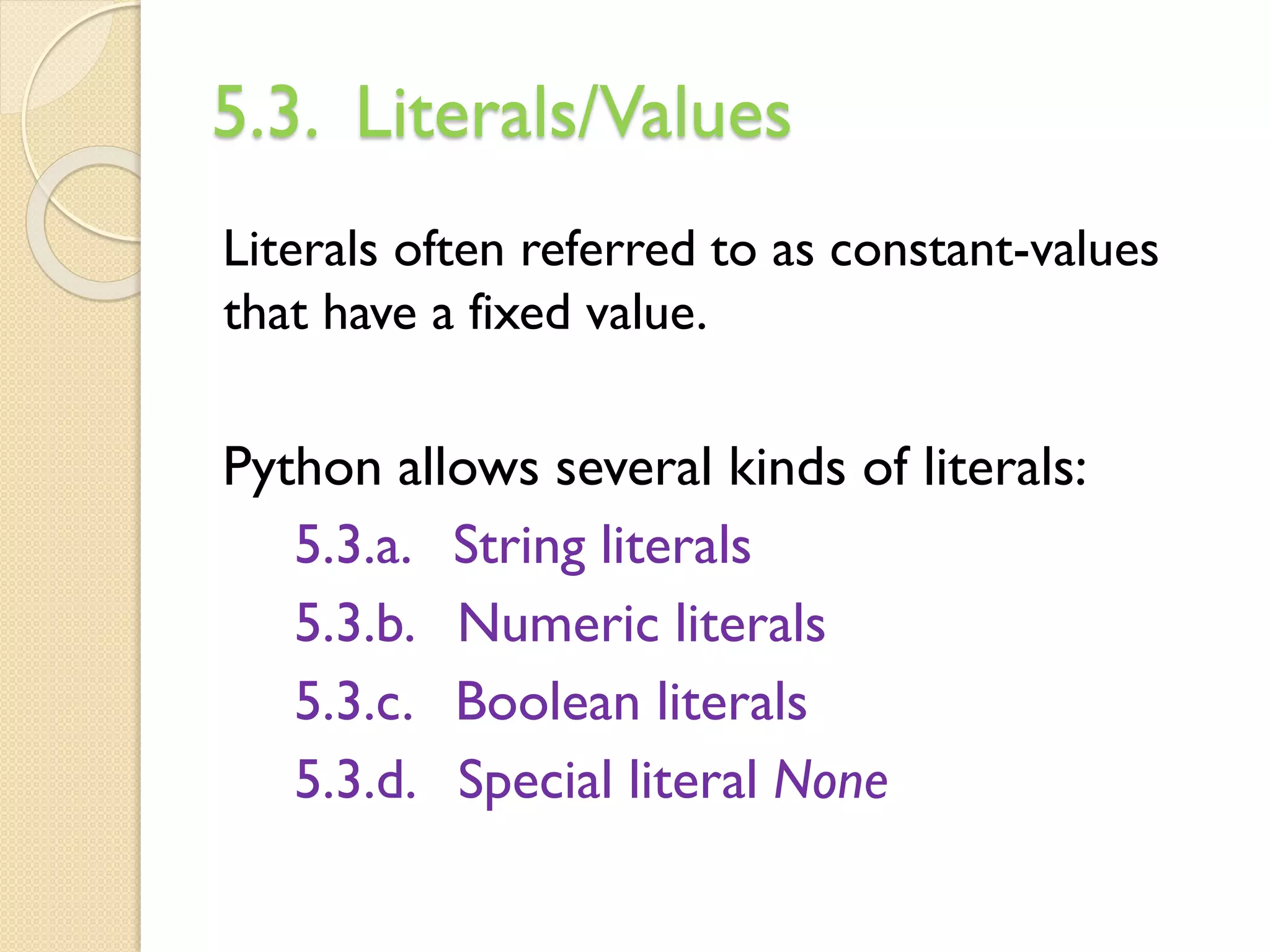 5.3. Literals/Values
Literals often referred to as constant-values
that have a fixed value.
Python allows several kinds of literals:
5.3.a. String literals
5.3.b. Numeric literals
5.3.c. Boolean literals
5.3.d. Special literal None
 