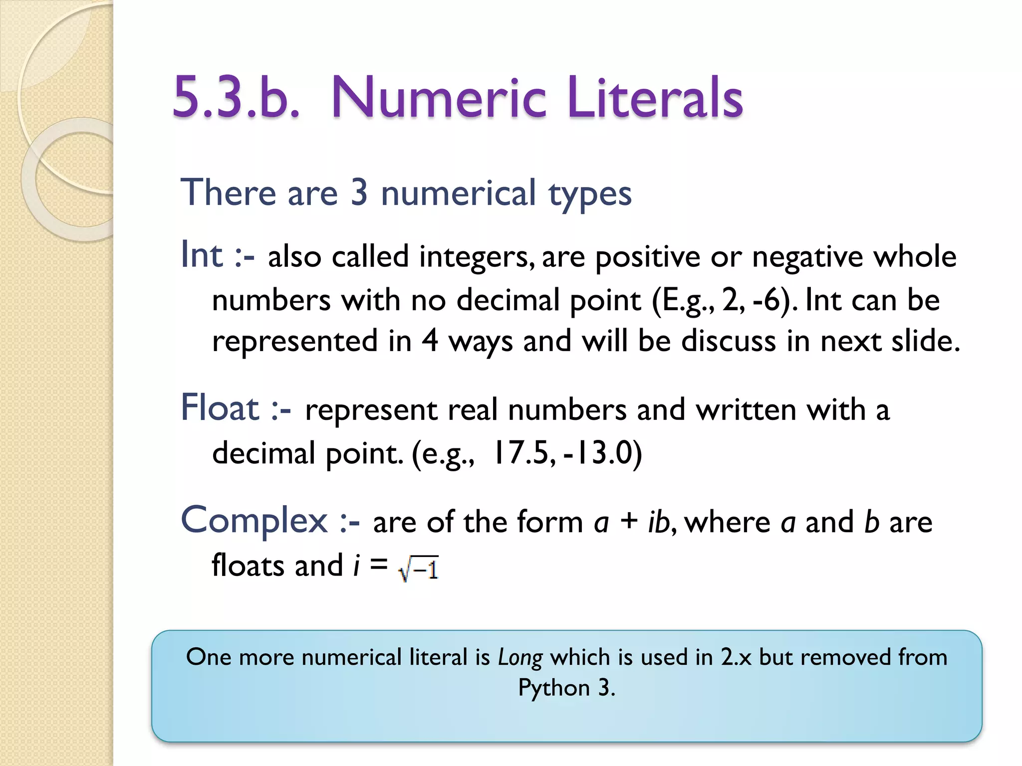 5.3.b. Numeric Literals
There are 3 numerical types
Int :- also called integers, are positive or negative whole
numbers with no decimal point (E.g., 2, -6). Int can be
represented in 4 ways and will be discuss in next slide.
Float :- represent real numbers and written with a
decimal point. (e.g., 17.5, -13.0)
Complex :- are of the form a + ib, where a and b are
floats and i =
One more numerical literal is Long which is used in 2.x but removed from
Python 3.
 