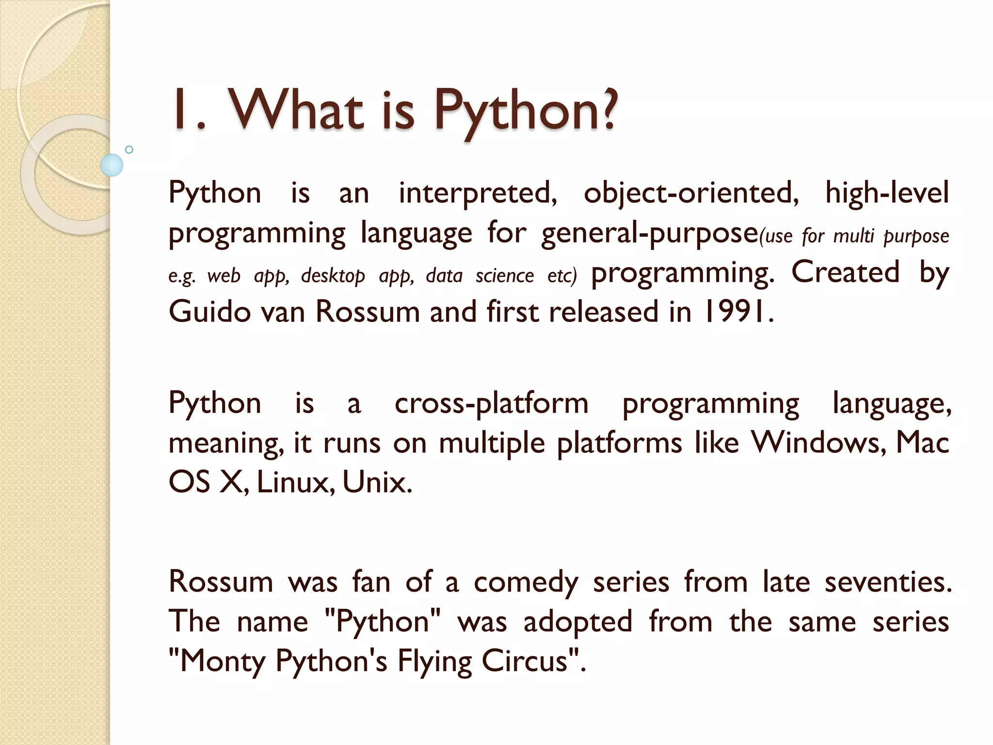 1. What is Python?
Python is an interpreted, object-oriented, high-level
programming language for general-purpose(use for multi purpose
e.g. web app, desktop app, data science etc) programming. Created by
Guido van Rossum and first released in 1991.
Python is a cross-platform programming language,
meaning, it runs on multiple platforms like Windows, Mac
OS X, Linux, Unix.
Rossum was fan of a comedy series from late seventies.
The name "Python" was adopted from the same series
"Monty Python's Flying Circus".
 