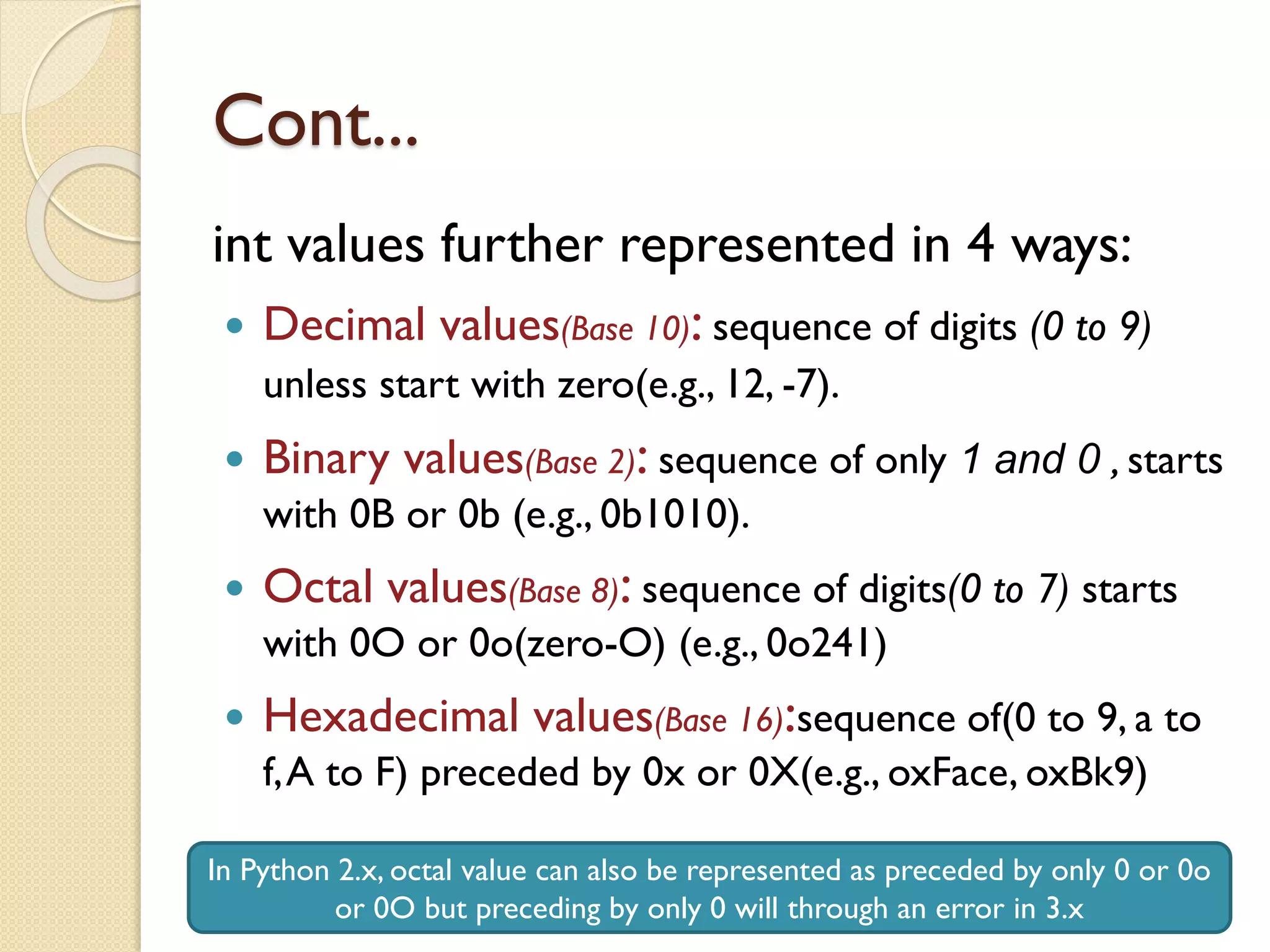 Cont...
int values further represented in 4 ways:
 Decimal values(Base 10): sequence of digits (0 to 9)
unless start with zero(e.g., 12, -7).
 Binary values(Base 2): sequence of only 1 and 0 , starts
with 0B or 0b (e.g., 0b1010).
 Octal values(Base 8): sequence of digits(0 to 7) starts
with 0O or 0o(zero-O) (e.g., 0o241)
 Hexadecimal values(Base 16):sequence of(0 to 9, a to
f,A to F) preceded by 0x or 0X(e.g., oxFace, oxBk9)
In Python 2.x, octal value can also be represented as preceded by only 0 or 0o
or 0O but preceding by only 0 will through an error in 3.x
 