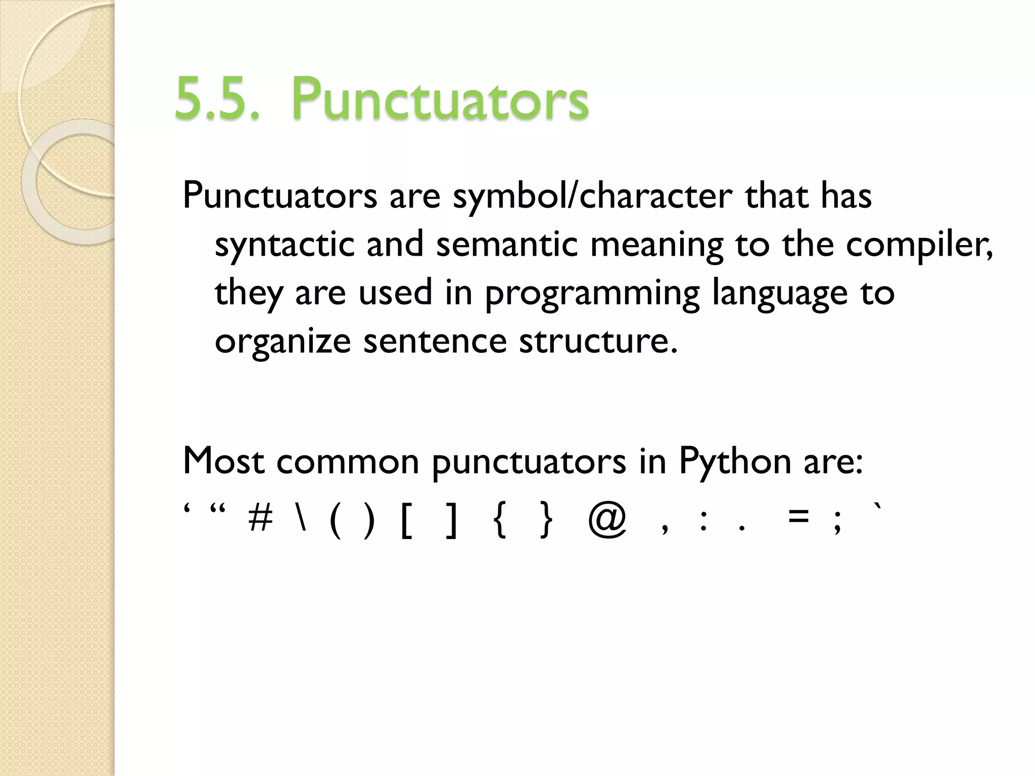 5.5. Punctuators
Punctuators are symbol/character that has
syntactic and semantic meaning to the compiler,
they are used in programming language to
organize sentence structure.
Most common punctuators in Python are:
‘ “ #  ( ) [ ] { } @ , : . = ; `
 