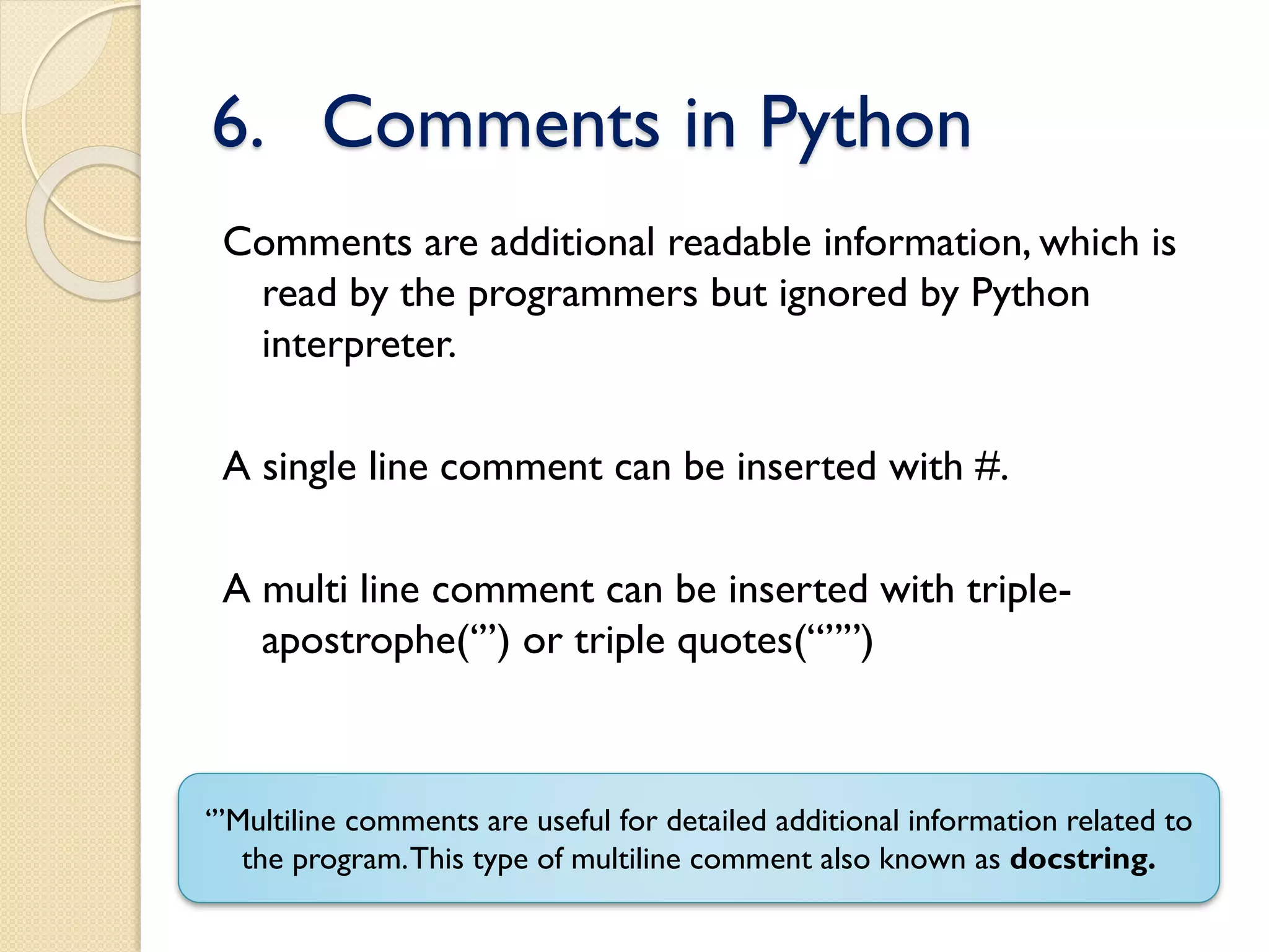 6. Comments in Python
Comments are additional readable information, which is
read by the programmers but ignored by Python
interpreter.
A single line comment can be inserted with #.
A multi line comment can be inserted with triple-
apostrophe(‘’’) or triple quotes(“””)
‘’’Multiline comments are useful for detailed additional information related to
the program.This type of multiline comment also known as docstring.
 