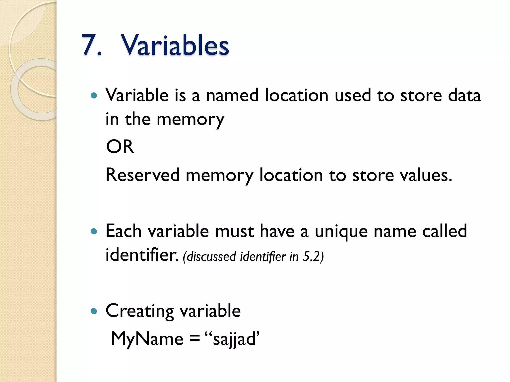 7. Variables
 Variable is a named location used to store data
in the memory
OR
Reserved memory location to store values.
 Each variable must have a unique name called
identifier. (discussed identifier in 5.2)
 Creating variable
MyName = “sajjad’
 