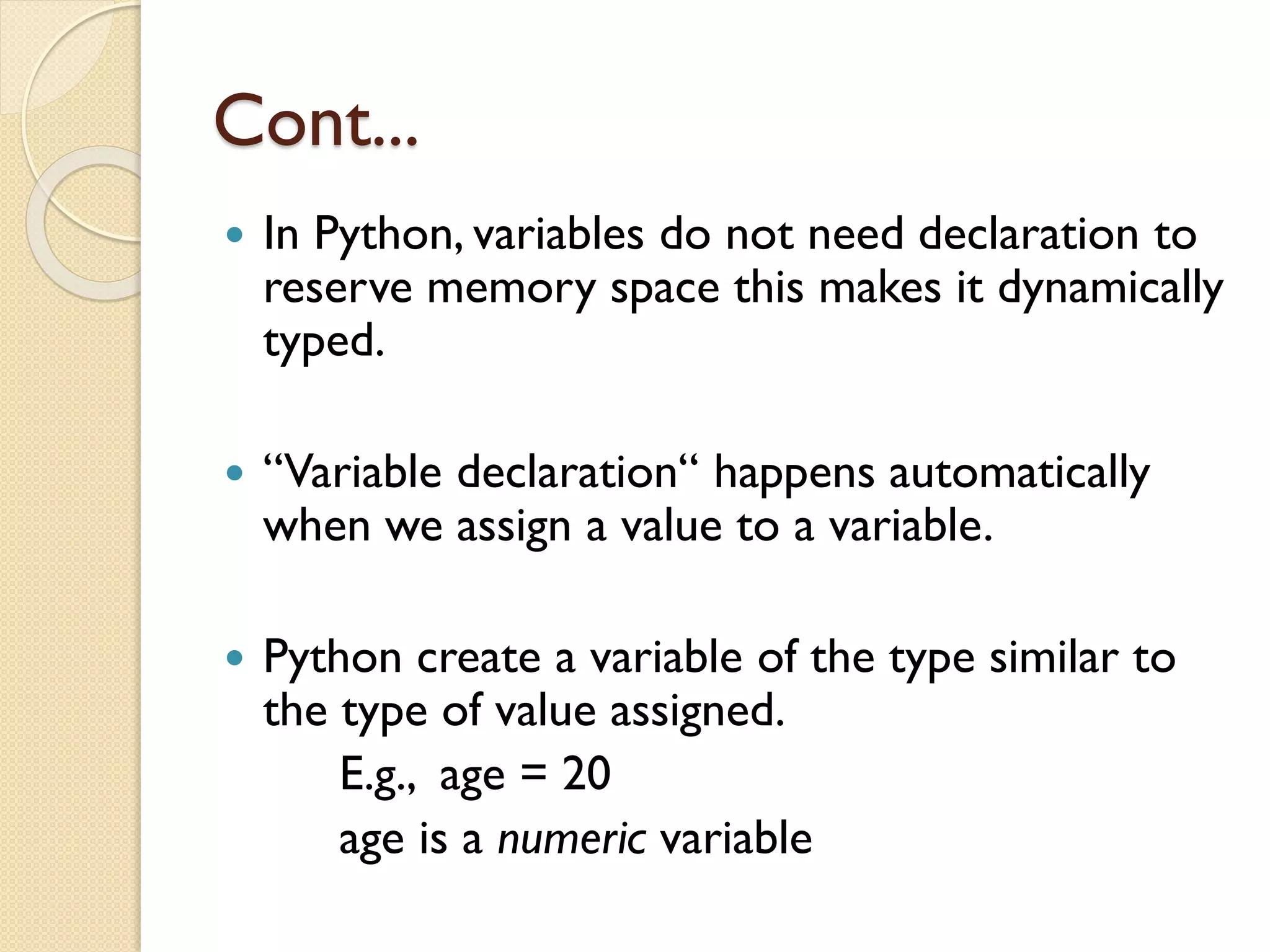 Cont...
 In Python, variables do not need declaration to
reserve memory space this makes it dynamically
typed.
 “Variable declaration“ happens automatically
when we assign a value to a variable.
 Python create a variable of the type similar to
the type of value assigned.
E.g., age = 20
age is a numeric variable
 