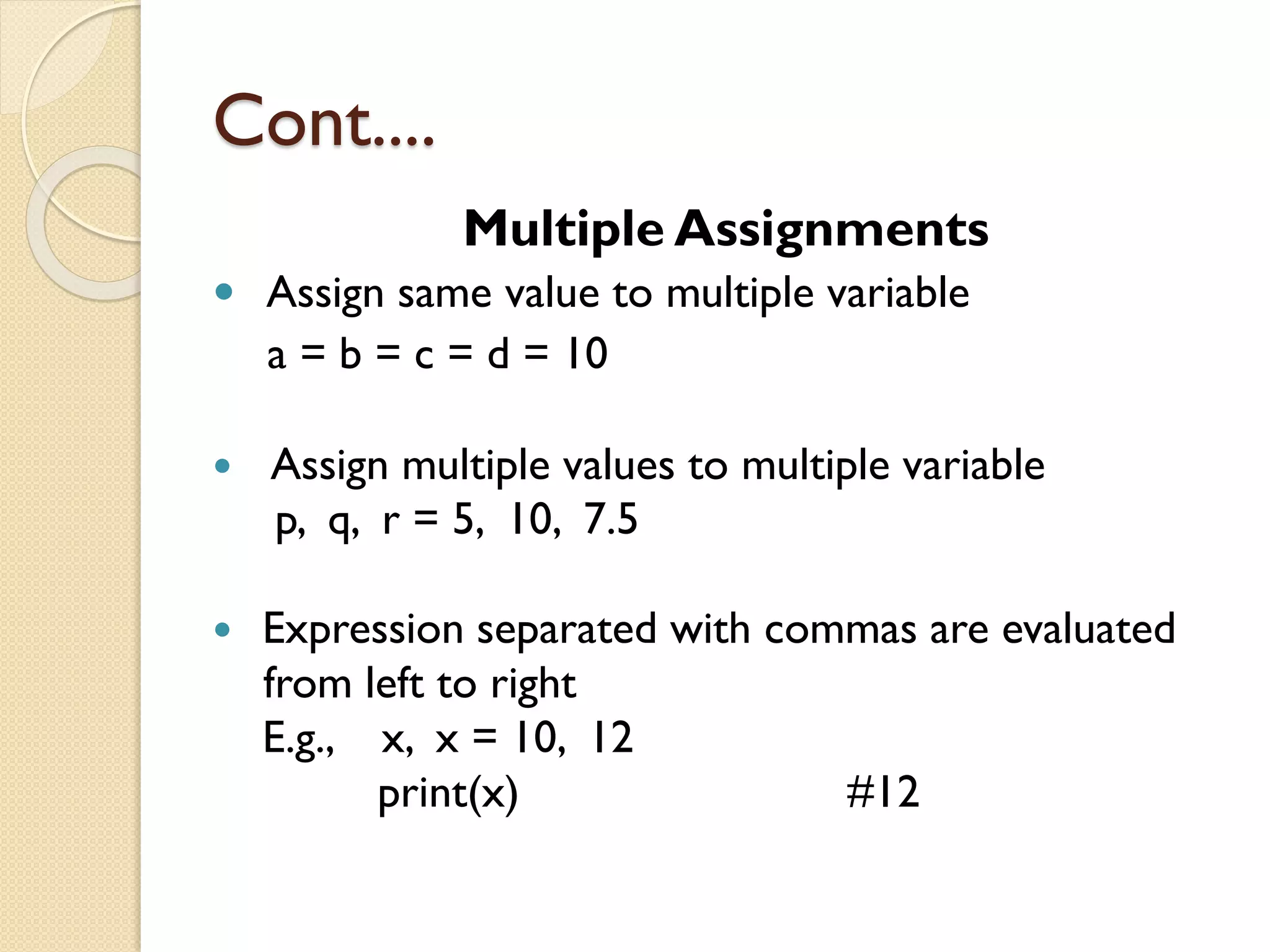 Cont....
Multiple Assignments
 Assign same value to multiple variable
a = b = c = d = 10
 Assign multiple values to multiple variable
p, q, r = 5, 10, 7.5
 Expression separated with commas are evaluated
from left to right
E.g., x, x = 10, 12
print(x) #12
 