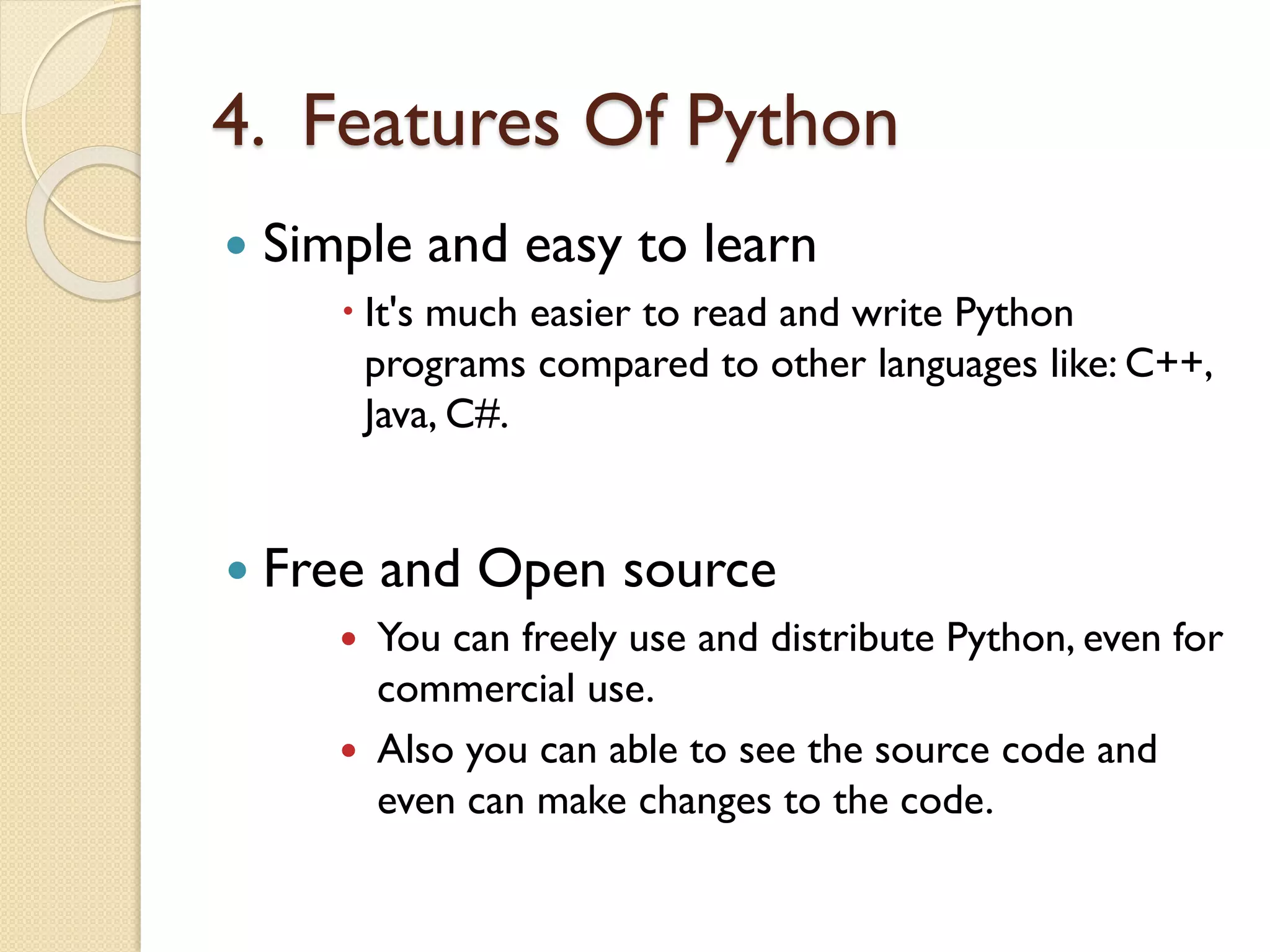 4. Features Of Python
 Simple and easy to learn
 It's much easier to read and write Python
programs compared to other languages like: C++,
Java, C#.
 Free and Open source
 You can freely use and distribute Python, even for
commercial use.
 Also you can able to see the source code and
even can make changes to the code.
 