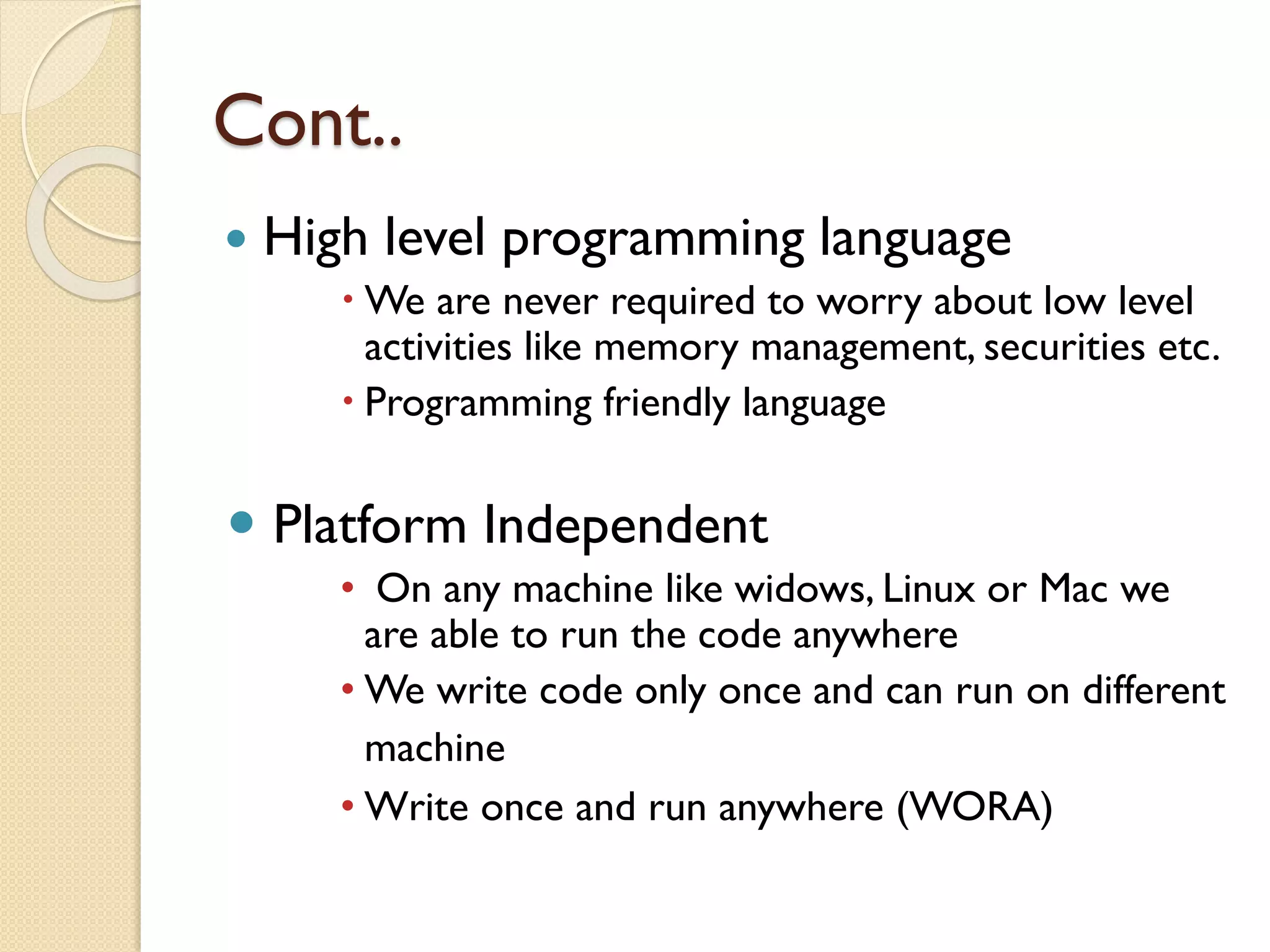 Cont..
 High level programming language
 We are never required to worry about low level
activities like memory management, securities etc.
 Programming friendly language
 Platform Independent
• On any machine like widows, Linux or Mac we
are able to run the code anywhere
• We write code only once and can run on different
machine
• Write once and run anywhere (WORA)
 