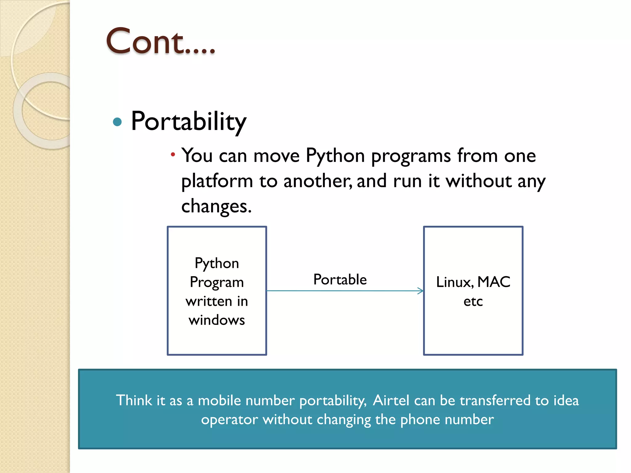 Cont....
 Portability
 You can move Python programs from one
platform to another, and run it without any
changes.
Python
Program
written in
windows
Linux, MAC
etc
Portable
Think it as a mobile number portability, Airtel can be transferred to idea
operator without changing the phone number
 