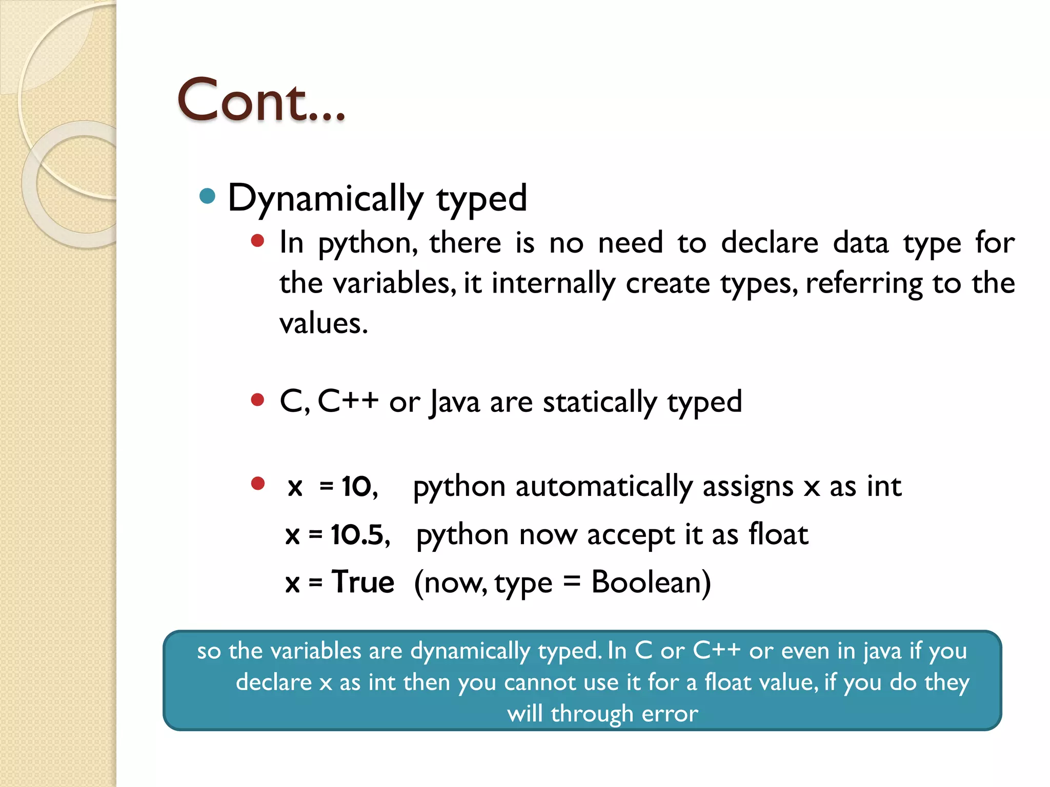 Cont...
 Dynamically typed
 In python, there is no need to declare data type for
the variables, it internally create types, referring to the
values.
 C, C++ or Java are statically typed
 x = 10, python automatically assigns x as int
x = 10.5, python now accept it as float
x = True (now, type = Boolean)
so the variables are dynamically typed. In C or C++ or even in java if you
declare x as int then you cannot use it for a float value, if you do they
will through error
 