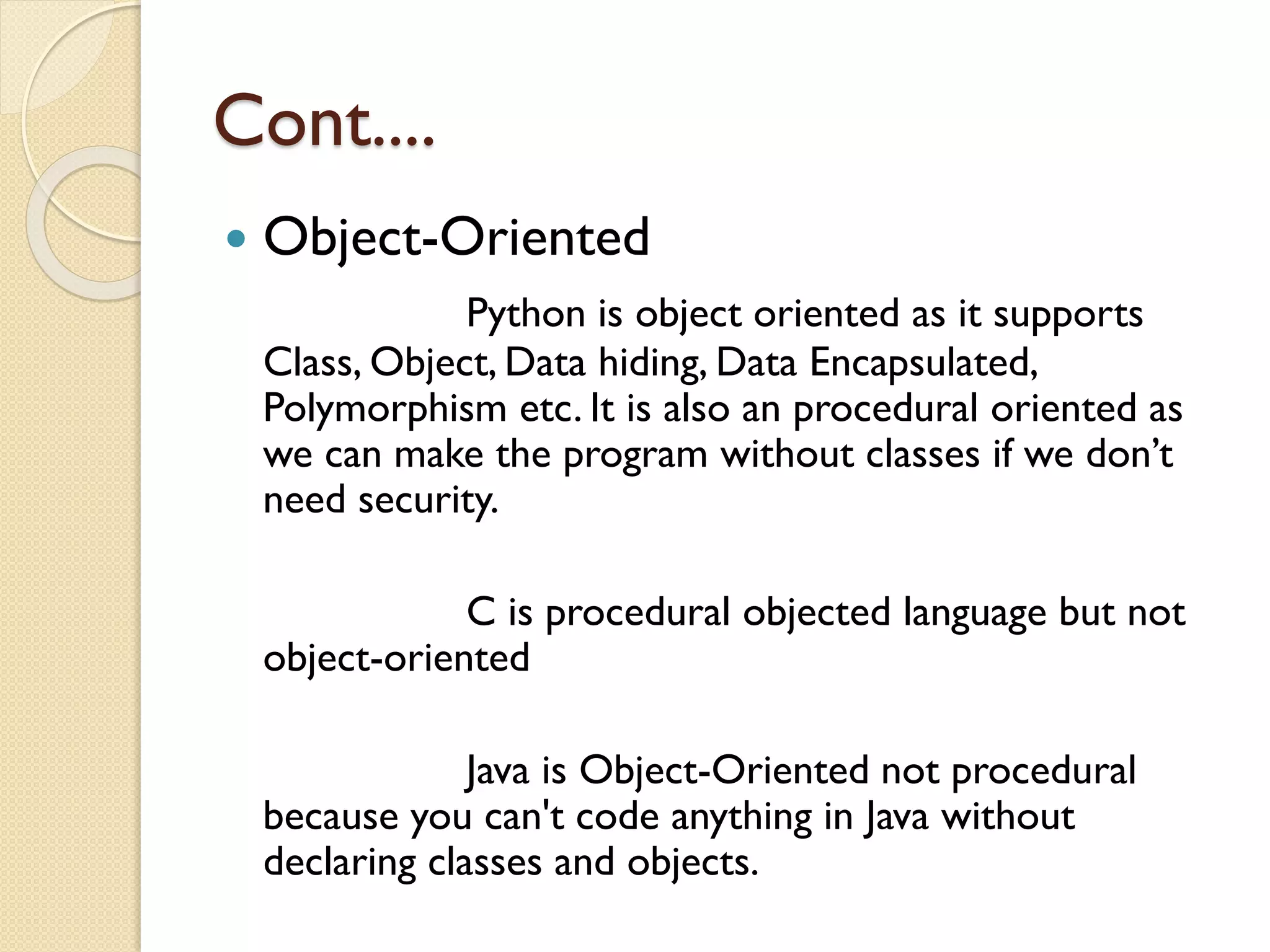 Cont....
 Object-Oriented
Python is object oriented as it supports
Class, Object, Data hiding, Data Encapsulated,
Polymorphism etc. It is also an procedural oriented as
we can make the program without classes if we don’t
need security.
C is procedural objected language but not
object-oriented
Java is Object-Oriented not procedural
because you can't code anything in Java without
declaring classes and objects.
 