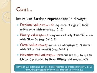 Cont...
int values further represented in 4 ways:
 Decimal values(Base 10): sequence of digits (0 to 9)
unless start with zero(e.g., 12, -7).
 Binary values(Base 2): sequence of only 1 and 0 , starts
with 0B or 0b (e.g., 0b1010).
 Octal values(Base 8): sequence of digits(0 to 7) starts
with 0O or 0o(zero-O) (e.g., 0o241)
 Hexadecimal values(Base 16):sequence of(0 to 9, a to
f,A to F) preceded by 0x or 0X(e.g., oxFace, oxBk9)
In Python 2.x, octal value can also be represented as preceded by only 0 or 0o
or 0O but preceding by only 0 will through an error in 3.x
 
