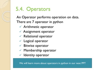 5.4. Operators
An Operator performs operation on data.
There are 7 operator in python
✓ Arithmetic operator
✓ Assignment operator
✓ Relational operator
✓ Logical operator
✓ Bitwise operator
✓ Membership operator
✓ Identity operator
We will learn more about operators in python in our next PPT
 