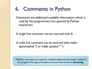 6. Comments in Python
Comments are additional readable information, which is
read by the programmers but ignored by Python
interpreter.
A single line comment can be inserted with #.
A multi line comment can be inserted with triple-
apostrophe(‘’’) or triple quotes(“””)
‘’’Multiline comments are useful for detailed additional information related to
the program.This type of multiline comment also known as docstring.
 