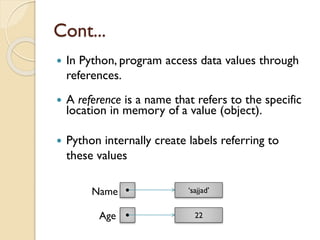 Cont...
 In Python, program access data values through
references.
 A reference is a name that refers to the specific
location in memory of a value (object).
 Python internally create labels referring to
these values
Name
Age
 ‘sajjad’
 22
 