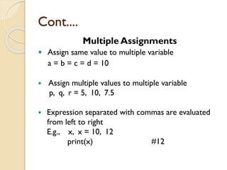 Cont....
Multiple Assignments
 Assign same value to multiple variable
a = b = c = d = 10
 Assign multiple values to multiple variable
p, q, r = 5, 10, 7.5
 Expression separated with commas are evaluated
from left to right
E.g., x, x = 10, 12
print(x) #12
 