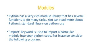 Modules
• Python has a very rich module library that has several
functions to do many tasks. You can read more about
Python’s standard library on python.org
• ‘import’ keyword is used to import a particular
module into your python code. For instance consider
the following program.
 