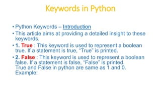Keywords in Python
• Python Keywords – Introduction
• This article aims at providing a detailed insight to these
keywords.
• 1. True : This keyword is used to represent a boolean
true. If a statement is true, “True” is printed.
• 2. False : This keyword is used to represent a boolean
false. If a statement is false, “False” is printed.
True and False in python are same as 1 and 0.
Example:
 