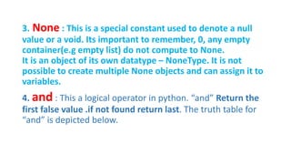 3. None : This is a special constant used to denote a null
value or a void. Its important to remember, 0, any empty
container(e.g empty list) do not compute to None.
It is an object of its own datatype – NoneType. It is not
possible to create multiple None objects and can assign it to
variables.
4. and : This a logical operator in python. “and” Return the
first false value .if not found return last. The truth table for
“and” is depicted below.
 