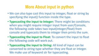 More About input in python
• We can also type cast this input to integer, float or string by
specifying the input() function inside the type.
• Typecasting the input to Integer: There might be conditions
when you might require integer input from user/Console,
the following code takes two input(integer/float) from
console and typecasts them to integer then prints the sum.
• Typecasting the input to Float: To convert the input to float
the following code will work out.
• Typecasting the input to String: All kind of input can be
converted to string type whether they are float or integer.
We make use of keyword str for typecasting.
 