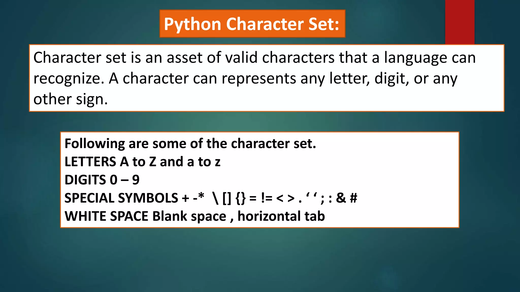 Python Character Set:
Character set is an asset of valid characters that a language can
recognize. A character can represents any letter, digit, or any
other sign.
Following are some of the character set.
LETTERS A to Z and a to z
DIGITS 0 – 9
SPECIAL SYMBOLS + -*  [] {} = != < > . ‘ ‘ ; : & #
WHITE SPACE Blank space , horizontal tab
 