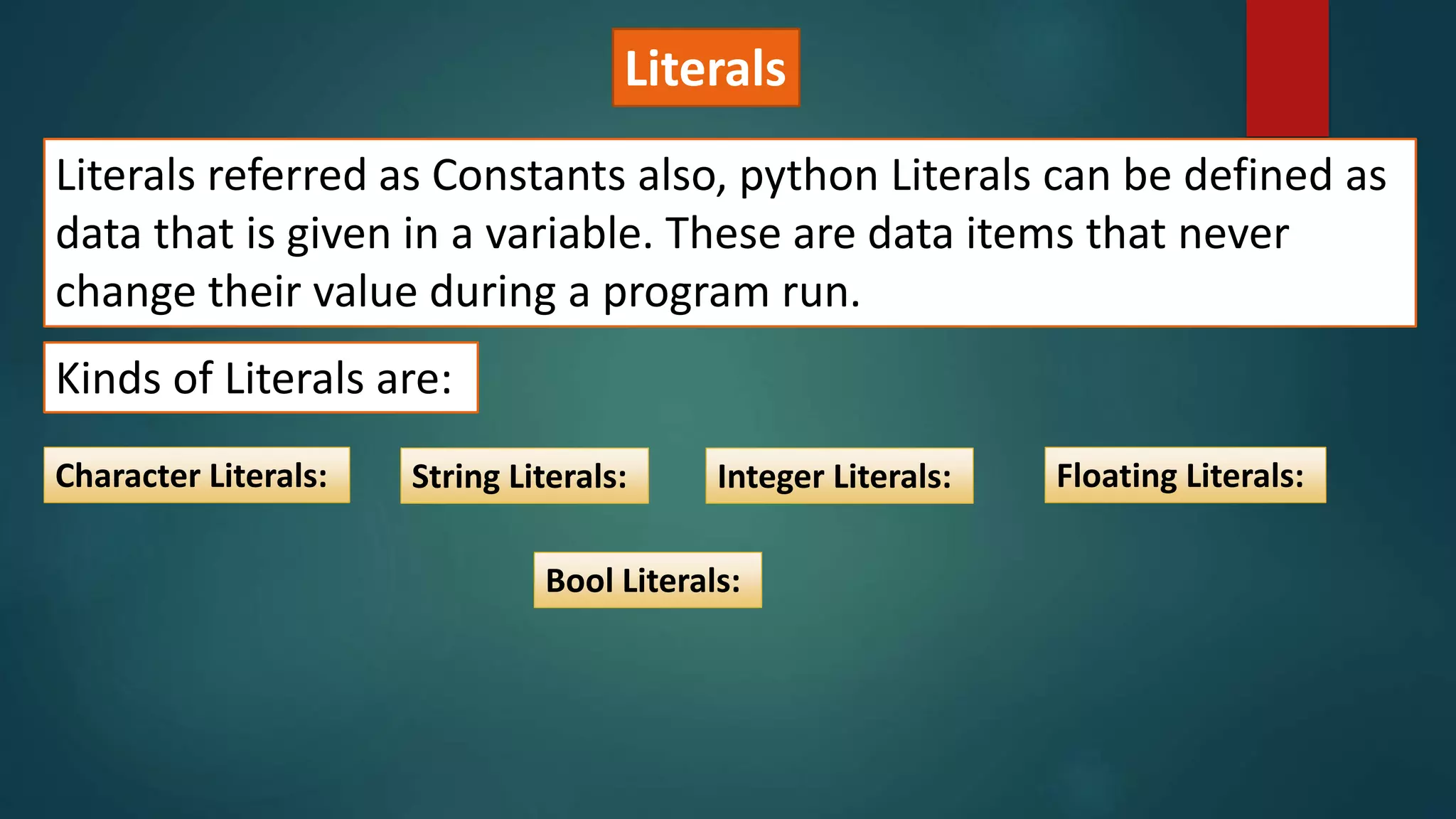Literals
Literals referred as Constants also, python Literals can be defined as
data that is given in a variable. These are data items that never
change their value during a program run.
Kinds of Literals are:
Character Literals: String Literals: Integer Literals: Floating Literals:
Bool Literals:
 
