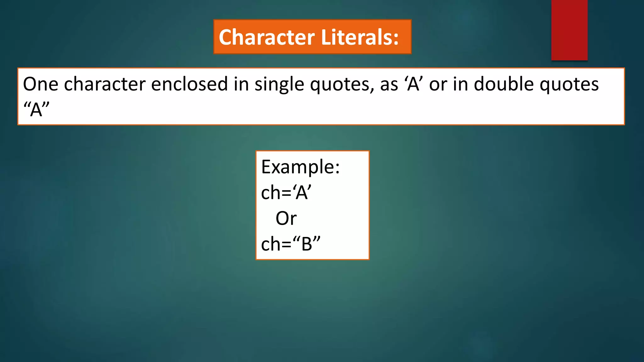 One character enclosed in single quotes, as ‘A’ or in double quotes
“A”
Example:
ch=‘A’
Or
ch=“B”
Character Literals:
 