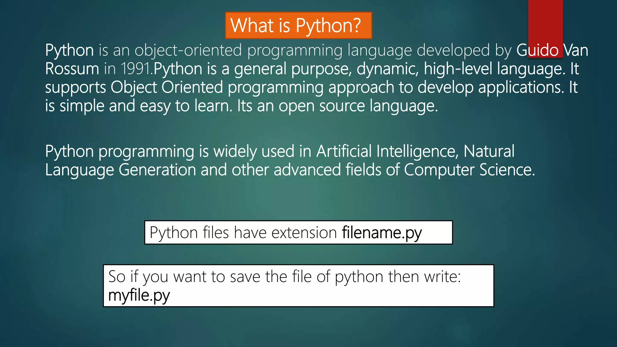 What is Python?
Python is an object-oriented programming language developed by Guido Van
Rossum in 1991.Python is a general purpose, dynamic, high-level language. It
supports Object Oriented programming approach to develop applications. It
is simple and easy to learn. Its an open source language.
Python programming is widely used in Artificial Intelligence, Natural
Language Generation and other advanced fields of Computer Science.
Python files have extension filename.py
So if you want to save the file of python then write:
myfile.py
 