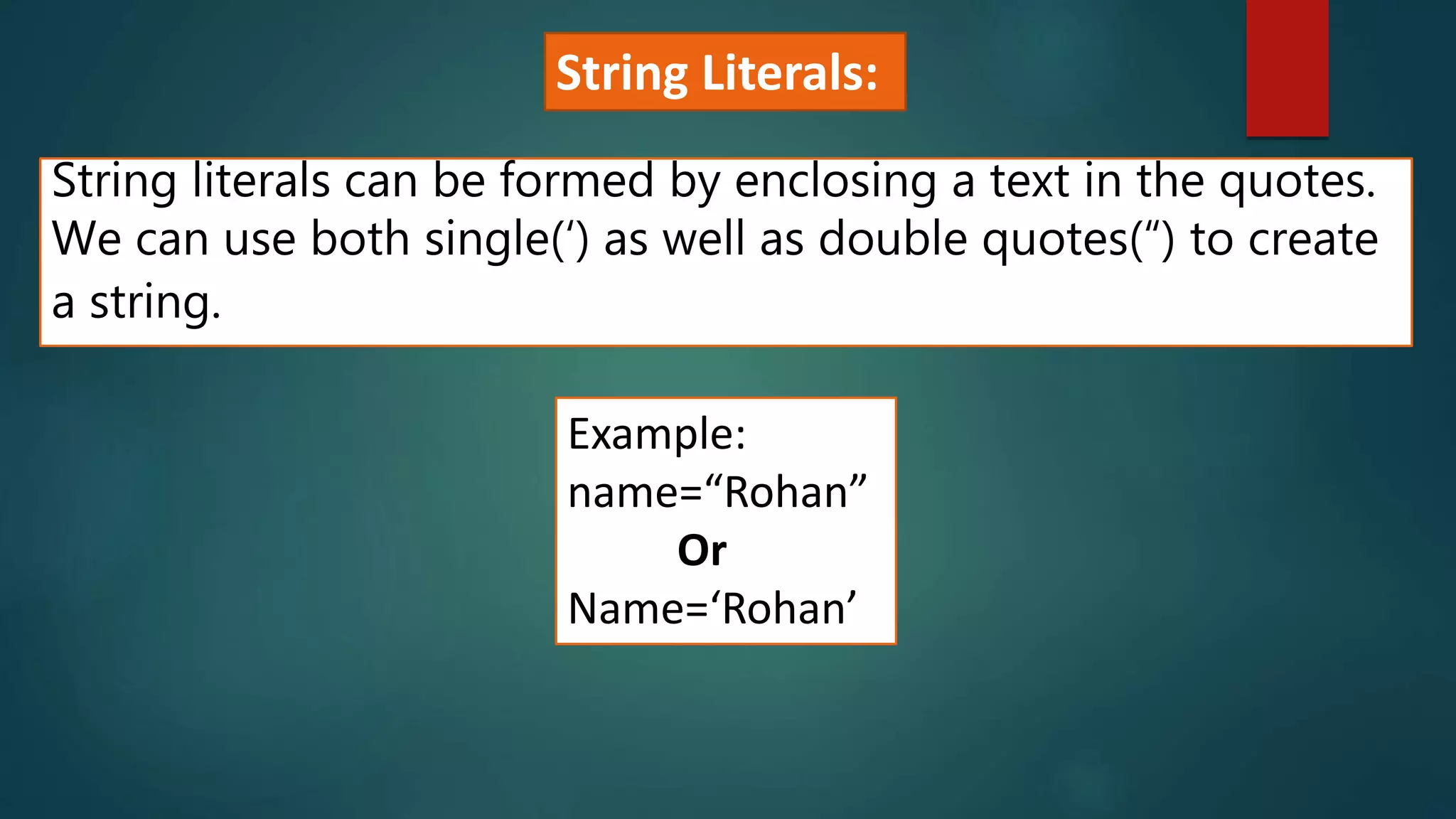 String literals can be formed by enclosing a text in the quotes.
We can use both single(‘) as well as double quotes(“) to create
a string.
Example:
name=“Rohan”
Or
Name=‘Rohan’
String Literals:
 