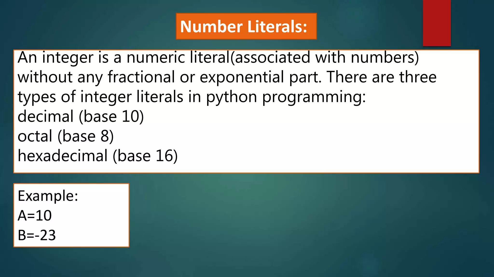 An integer is a numeric literal(associated with numbers)
without any fractional or exponential part. There are three
types of integer literals in python programming:
decimal (base 10)
octal (base 8)
hexadecimal (base 16)
Example:
A=10
B=-23
Number Literals:
 