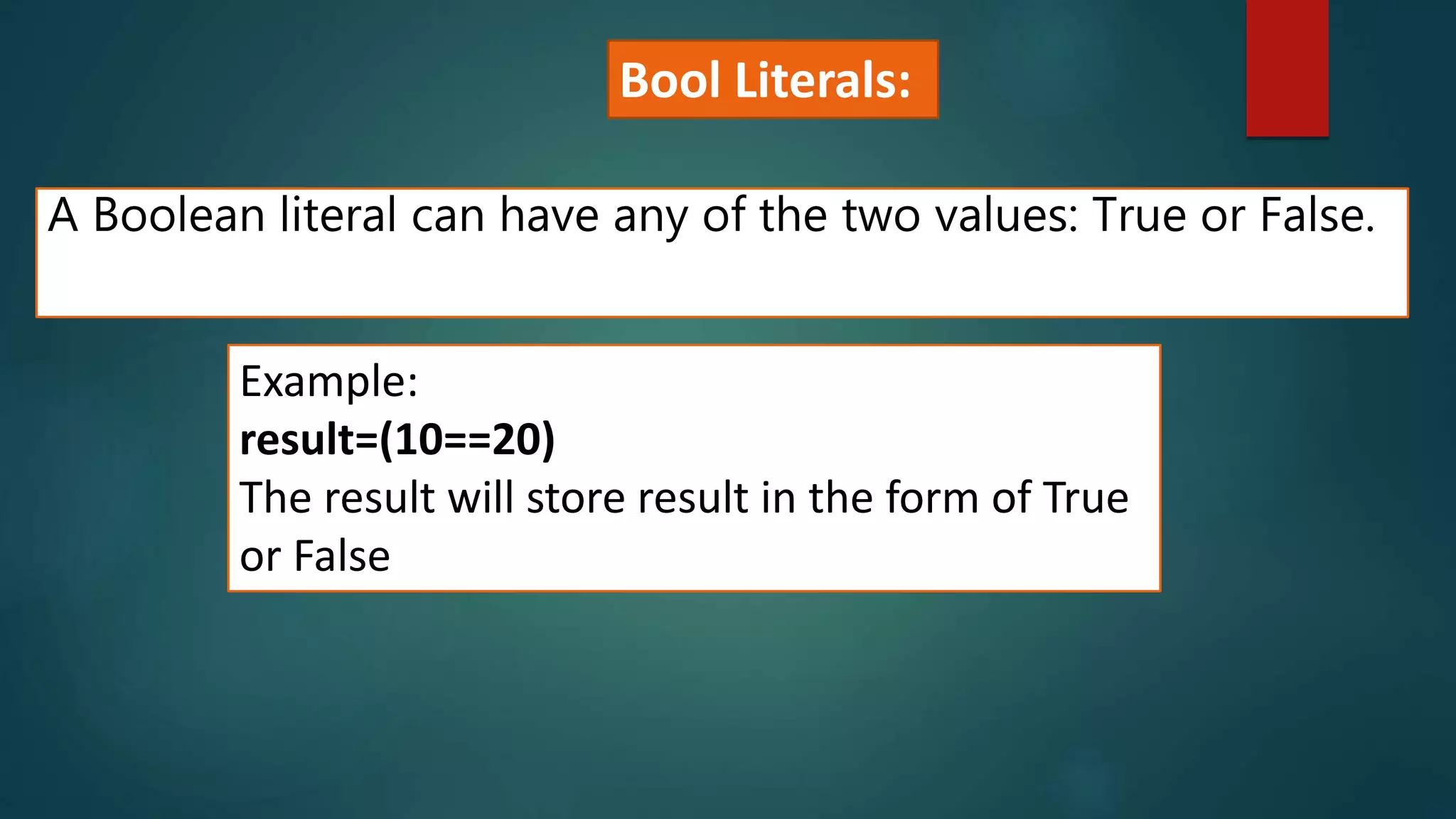 A Boolean literal can have any of the two values: True or False.
Example:
result=(10==20)
The result will store result in the form of True
or False
Bool Literals:
 