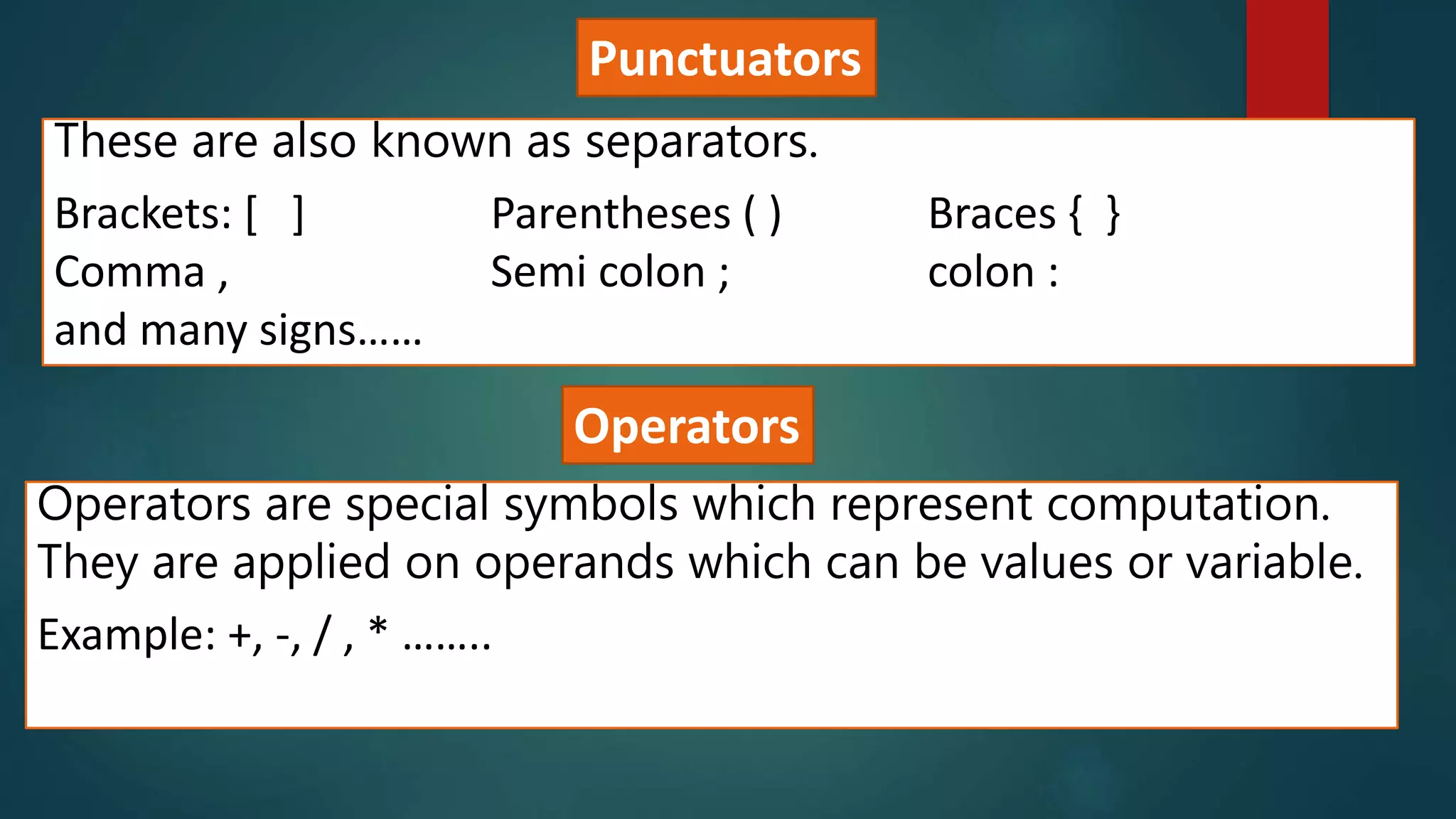 Punctuators
These are also known as separators.
Brackets: [ ] Parentheses ( ) Braces { }
Comma , Semi colon ; colon :
and many signs……
Operators
Operators are special symbols which represent computation.
They are applied on operands which can be values or variable.
Example: +, -, / , * ……..
 