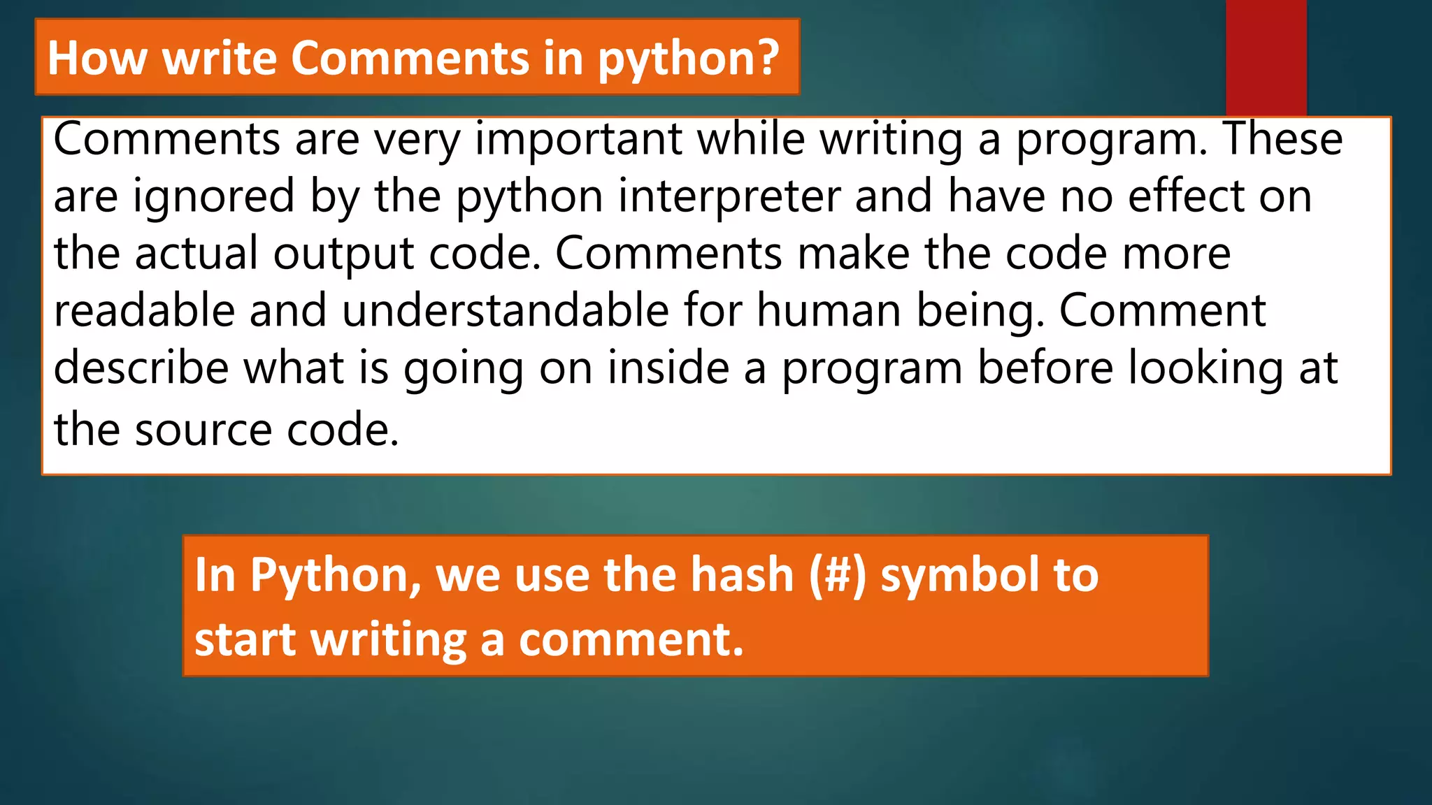 How write Comments in python?
Comments are very important while writing a program. These
are ignored by the python interpreter and have no effect on
the actual output code. Comments make the code more
readable and understandable for human being. Comment
describe what is going on inside a program before looking at
the source code.
In Python, we use the hash (#) symbol to
start writing a comment.
 