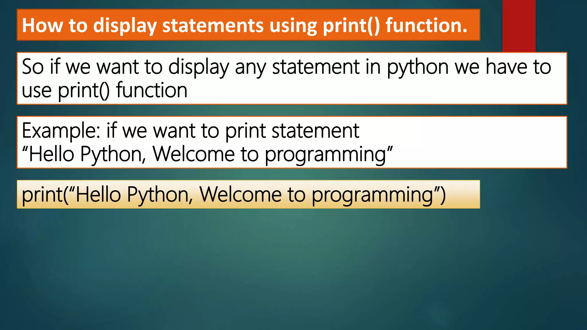 How to display statements using print() function.
So if we want to display any statement in python we have to
use print() function
Example: if we want to print statement
“Hello Python, Welcome to programming”
print(“Hello Python, Welcome to programming”)
 