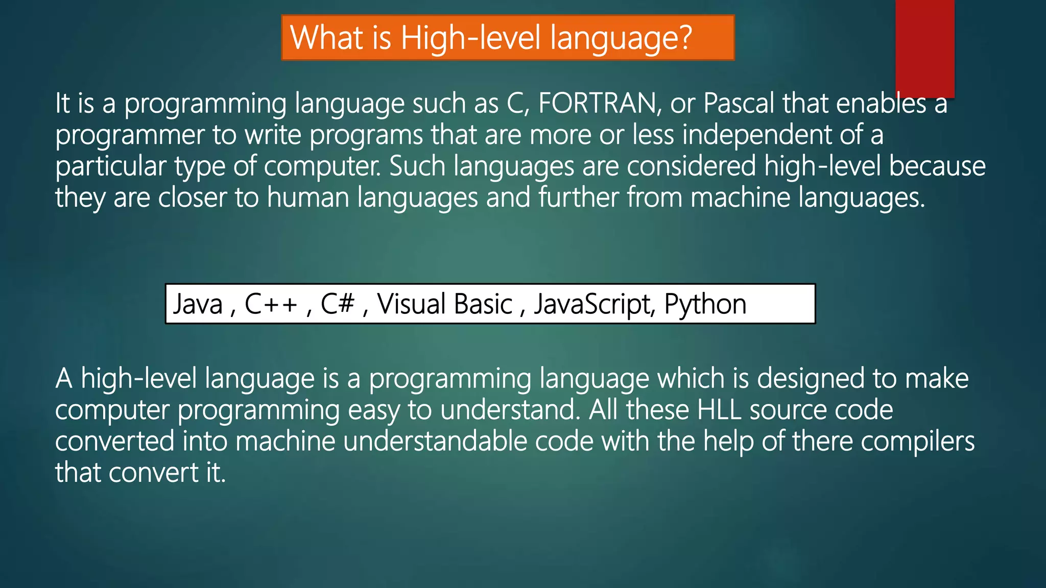 What is High-level language?
A high-level language is a programming language which is designed to make
computer programming easy to understand. All these HLL source code
converted into machine understandable code with the help of there compilers
that convert it.
It is a programming language such as C, FORTRAN, or Pascal that enables a
programmer to write programs that are more or less independent of a
particular type of computer. Such languages are considered high-level because
they are closer to human languages and further from machine languages.
Java , C++ , C# , Visual Basic , JavaScript, Python
 