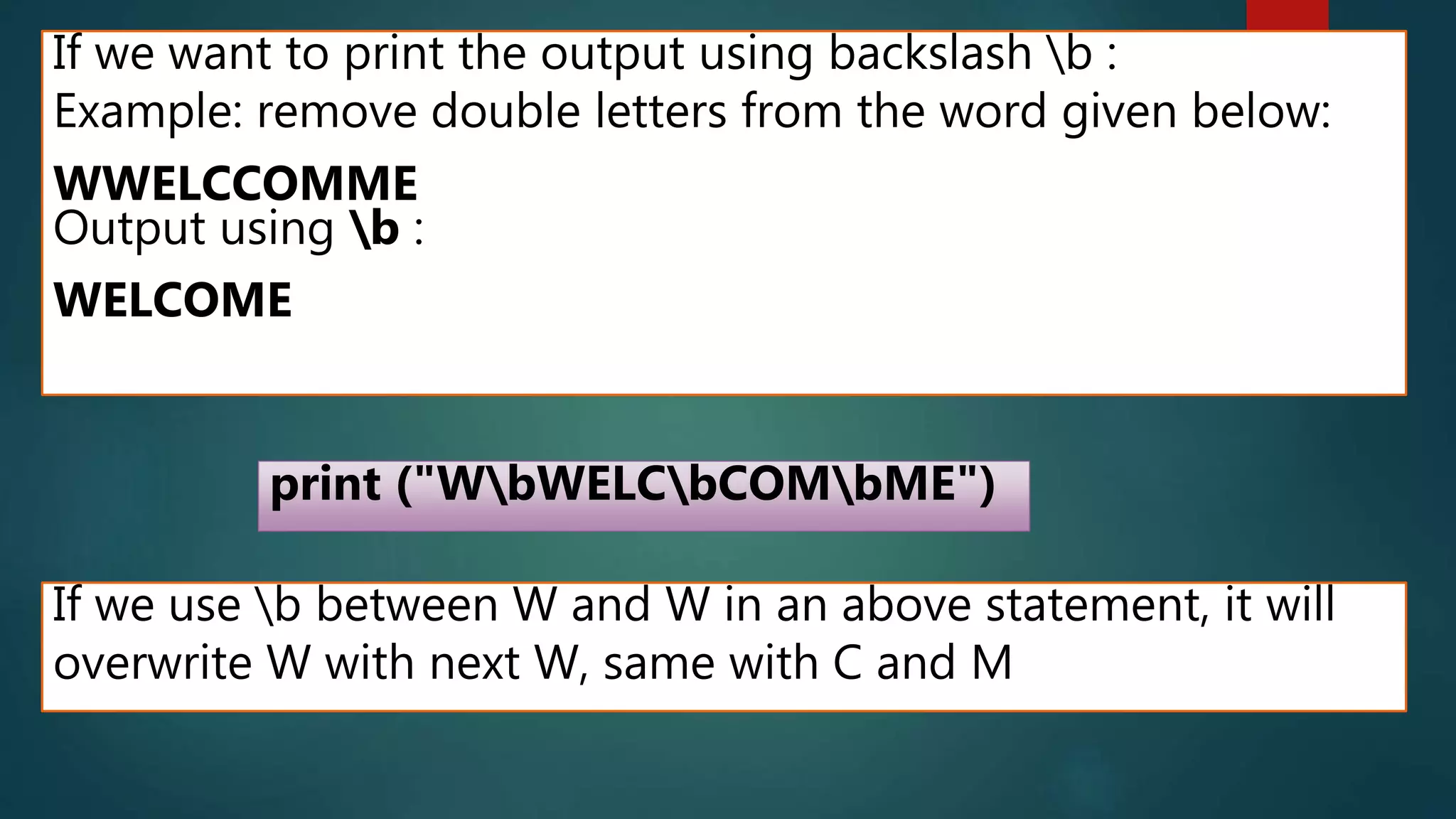 If we want to print the output using backslash b :
Example: remove double letters from the word given below:
WWELCCOMME
Output using b :
WELCOME
print ("WbWELCbCOMbME")
If we use b between W and W in an above statement, it will
overwrite W with next W, same with C and M
 