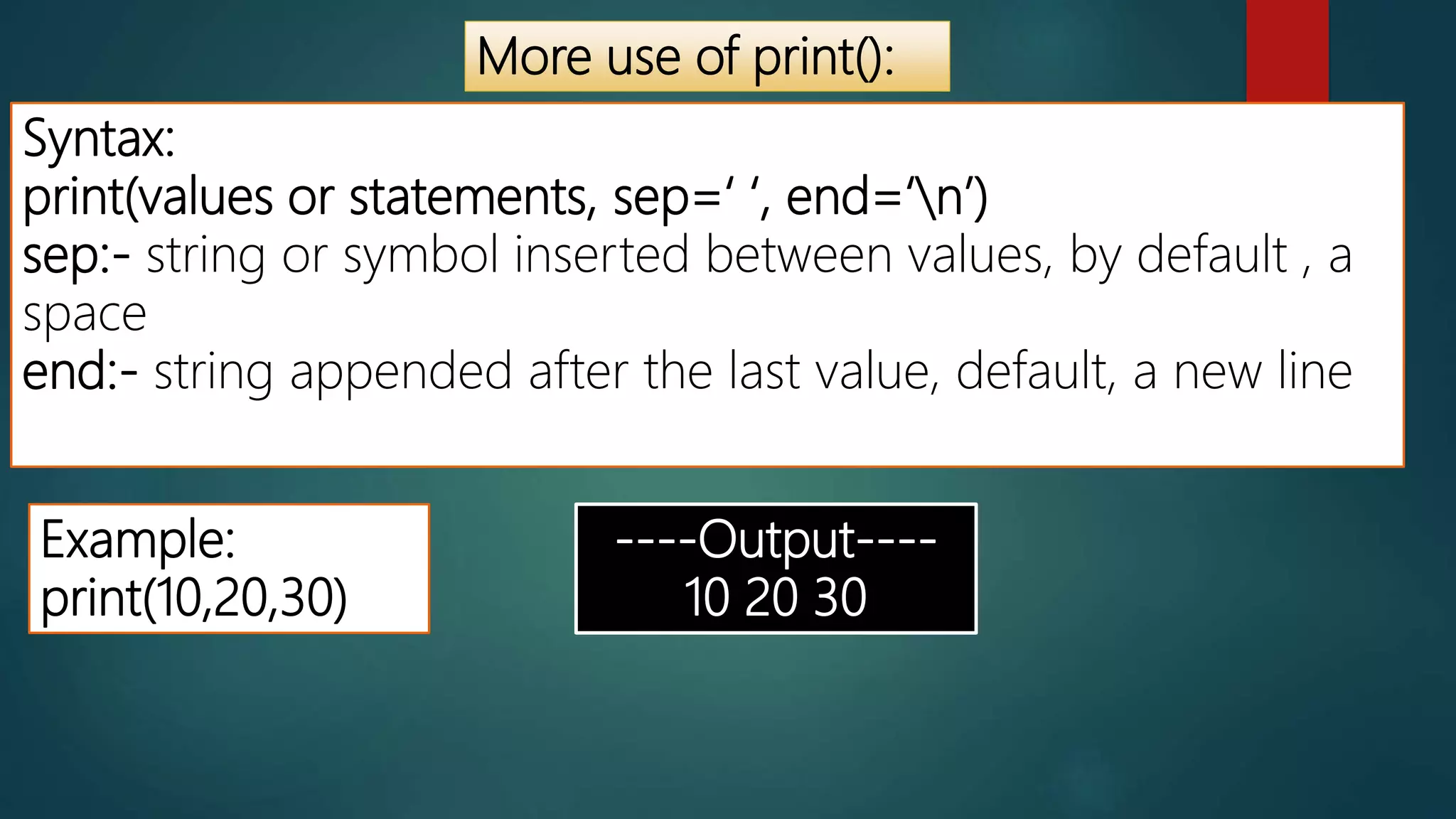 More use of print():
Syntax:
print(values or statements, sep=‘ ‘, end=‘n’)
sep:- string or symbol inserted between values, by default , a
space
end:- string appended after the last value, default, a new line
Example:
print(10,20,30)
----Output----
10 20 30
 