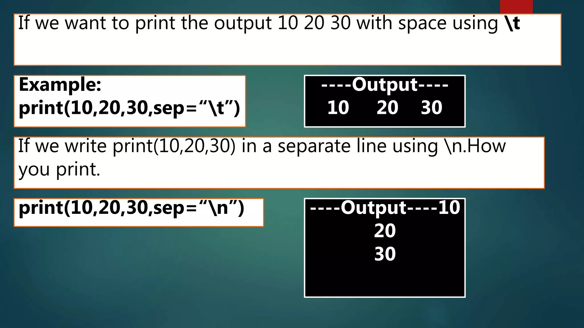 If we want to print the output 10 20 30 with space using t
Example:
print(10,20,30,sep=“t”)
----Output----
10 20 30
If we write print(10,20,30) in a separate line using n.How
you print.
print(10,20,30,sep=“n”) ----Output----10
20
30
 