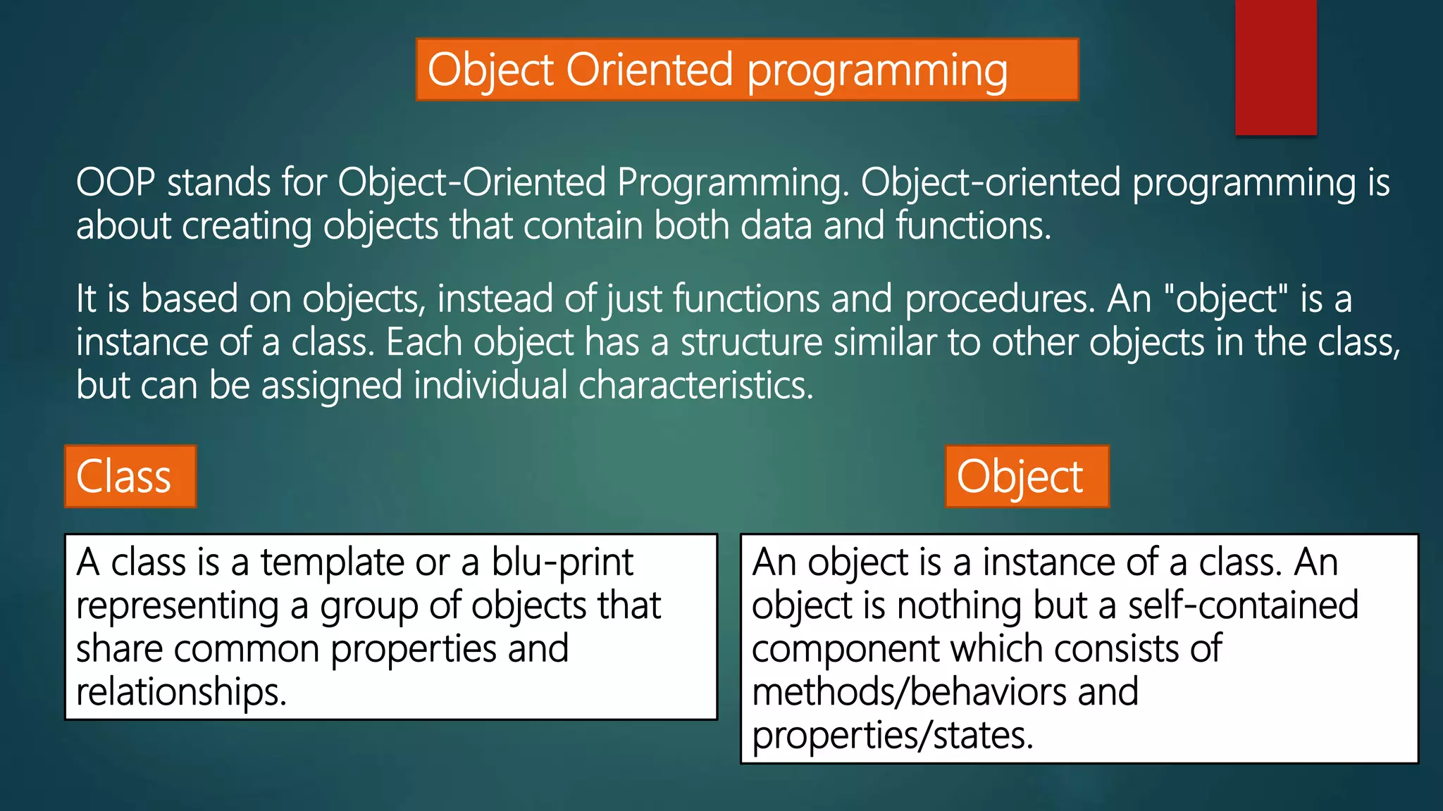 Object Oriented programming
OOP stands for Object-Oriented Programming. Object-oriented programming is
about creating objects that contain both data and functions.
It is based on objects, instead of just functions and procedures. An "object" is a
instance of a class. Each object has a structure similar to other objects in the class,
but can be assigned individual characteristics.
Class Object
A class is a template or a blu-print
representing a group of objects that
share common properties and
relationships.
An object is a instance of a class. An
object is nothing but a self-contained
component which consists of
methods/behaviors and
properties/states.
 