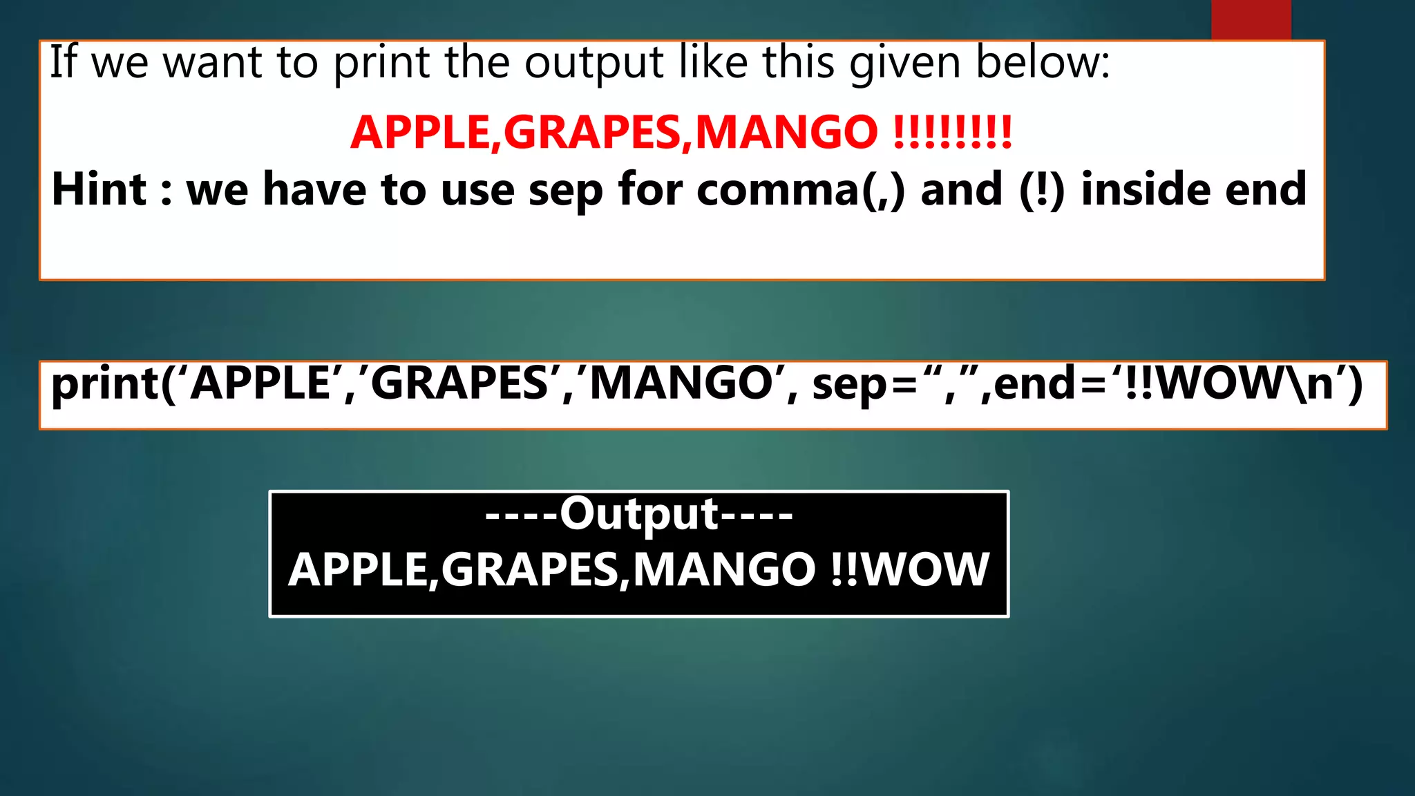 If we want to print the output like this given below:
APPLE,GRAPES,MANGO !!!!!!!!
Hint : we have to use sep for comma(,) and (!) inside end
print(‘APPLE’,’GRAPES’,’MANGO’, sep=“,”,end=‘!!WOWn’)
----Output----
APPLE,GRAPES,MANGO !!WOW
 