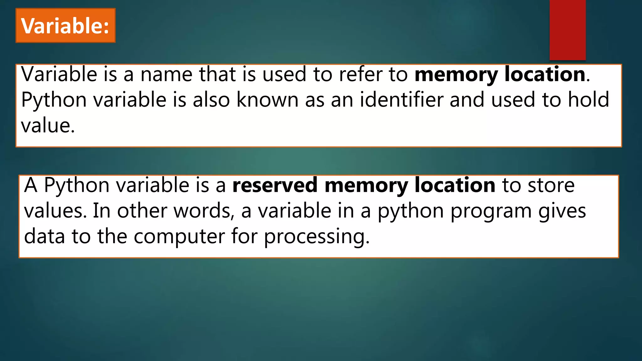 Variable:
Variable is a name that is used to refer to memory location.
Python variable is also known as an identifier and used to hold
value.
A Python variable is a reserved memory location to store
values. In other words, a variable in a python program gives
data to the computer for processing.
 